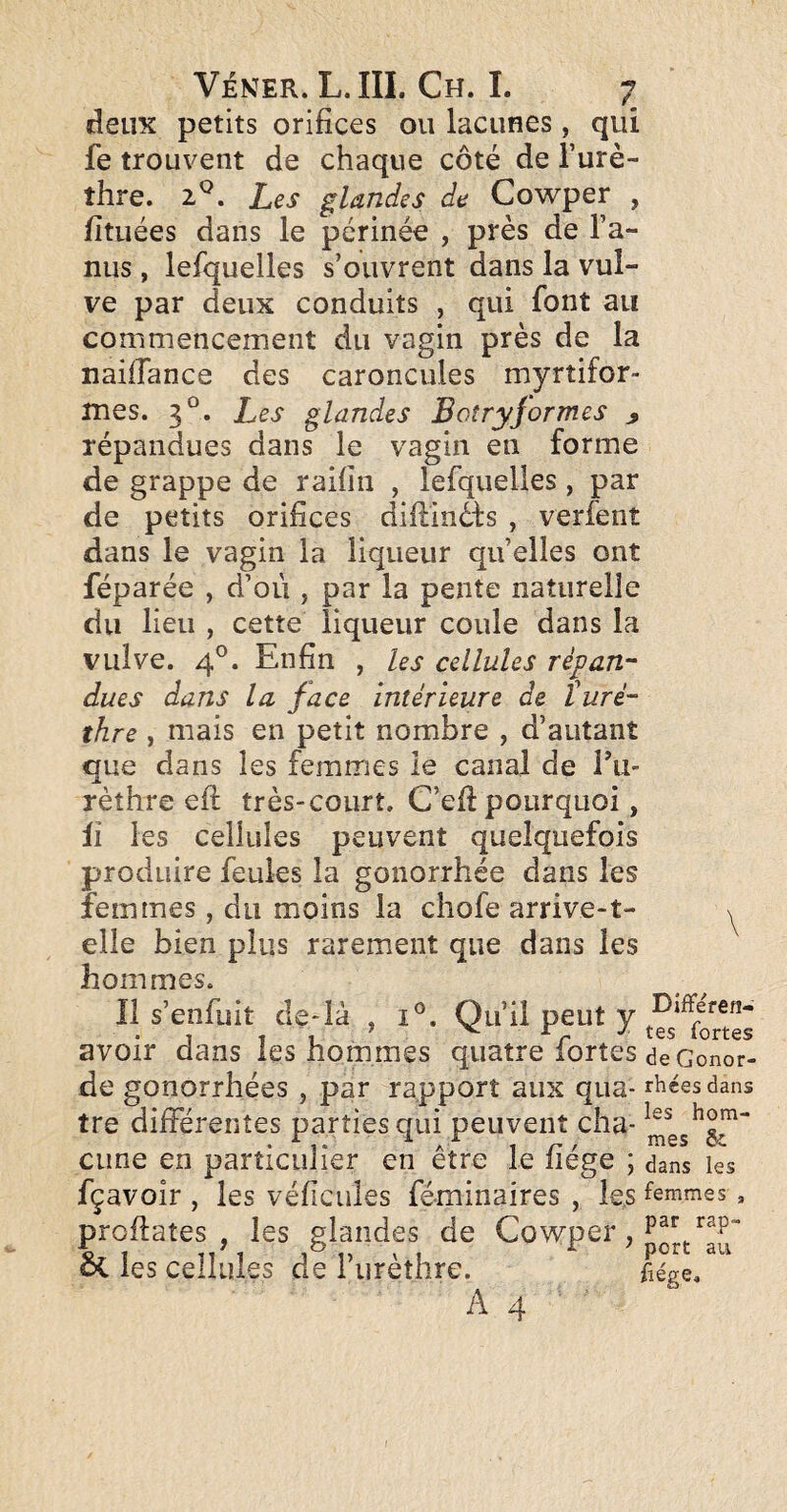 f deux petits orifices ou lacunes, qui fe trouvent de chaque côté de l’urè¬ thre. 2^. Les glandes de Cowper , fituées dans le périnée , près de l’a¬ nus , lefquelles s’ouvrent dans la vul¬ ve par deux conduits , qui font au commencement du vagin près de la nailTance des caroncules myrtifor- mes. 3°. Les glandes Boîryjormes ^ répandues dans le vagin en forme de grappe de raifin , lefquelles , par de petits orifices diftinéfs , verfenî dans le vagin la liqueur qu’elles ont féparée , d’où , par la pente naturelle du lieu , cette liqueur coule dans la vulve. 4°. Enfin , les cellules répan¬ dues dans la face intérieure de léurè¬ thre , mais en petit nombre , d’autant que dans les femmes le canal de Tu- rèthre efi; très-court. C’efi pourquoi, il les cellules peuvent quelquefois produire feules la gonorrhée dans les femmes, du moins la chofe arrive-1- elle bien plus rarement que dans les hommes. Il s’enfuit de-là , i°. Qu’il peut y avoir dans les hommes quatre fortes à7c de gonorrhées, par rapport aux qua- r^éesdans tre différentes parties qui peuvent cha- cime en particulier en être le fiége ; dans les fçavoîr , les véficules féminaires , les femmes profiates , les glandes de Cowper, èi les cellules de l’urèthre. fiége. A4 Différen¬ tes fortes îonor- !S dans les hom-