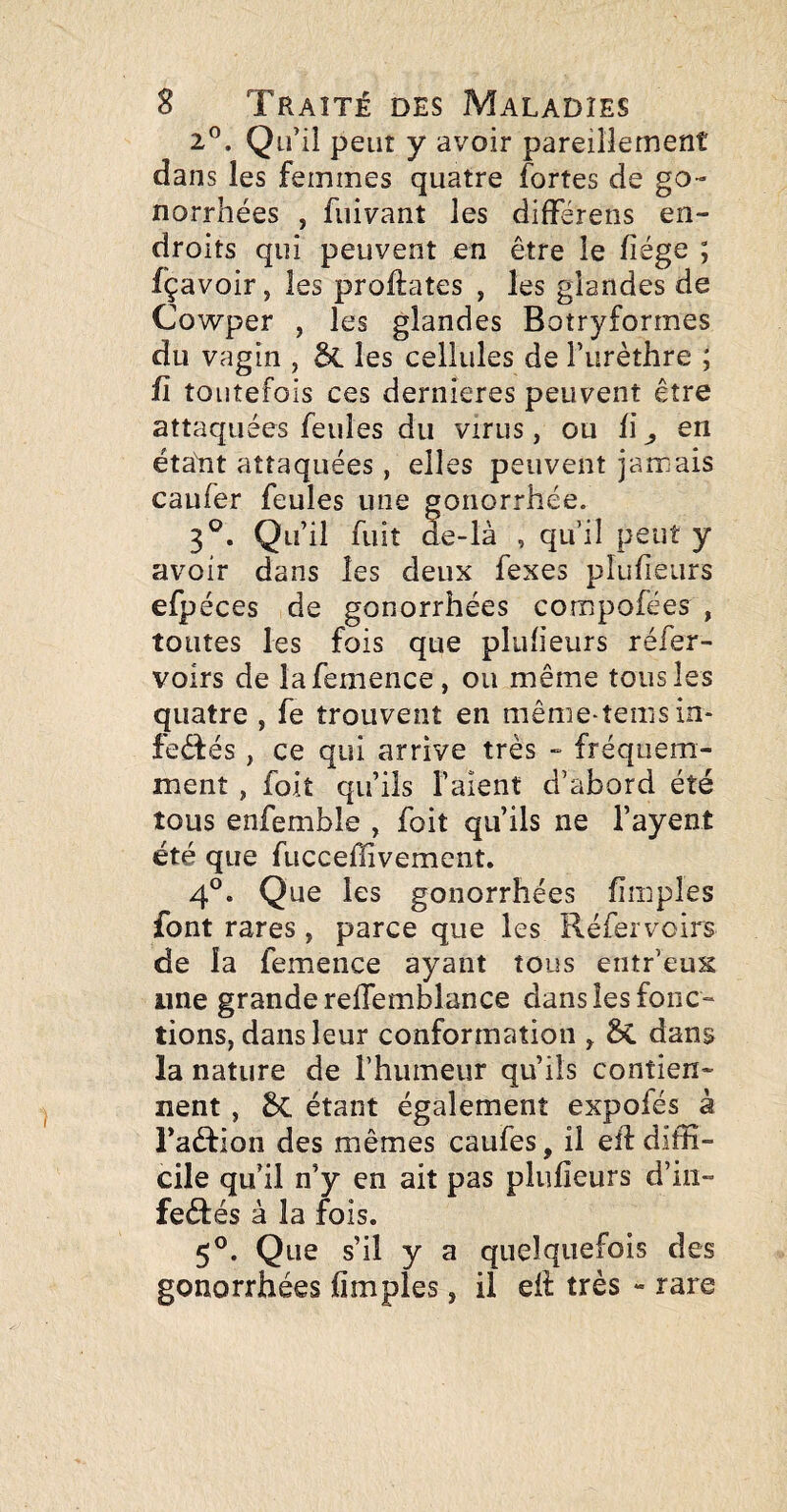 2®. Qu’il peut y avoir pareillement dans les femmes quatre fortes de go¬ norrhées , üiivant les dilFérens en¬ droits qui peuvent en être le fiége ; fçavoir, les proftates , les glandes de Cowper , les glandes Botryformes du vagin , & les cellules de Furèthre ; fl toutefois ces dernieres peuvent être attaquées feules du virus, ou fi ^ en étant attaquées, elles peuvent jamais caufer feules une gonorrhée. 3^. Qu’il fuit de-là , qu’il peut y avoir dans les deux fexes pîufieurs efpéces de gonorrhées compofées , toutes les fois que pîufieurs réfer- voirs de lafemence , ou même tous les quatre , fe trouvent en même-tems in* fedfés, ce qui arrive très - fréquem¬ ment , foit qu’ils l’aient d’abord été tous enfemble , foit qu’ils ne l’ayent été que fucceffivement. 4®. Que les gonorrhées fimples font rares, parce que les Réfervoirs de la femence ayant tous entr’eus ime grande relTemblance dans les fonc¬ tions, dans leur conformation ^ dans la nature de l’humeur qu’ils contien¬ nent , Sc étant également expofés à raârion des mêmes caufes, il eft diffi¬ cile qu’il n’y en ait pas pîufieurs d’in- fedtés à la fois. 5°. Que s’il y a quelquefois des gonorrhées fimples, il eli très - rare