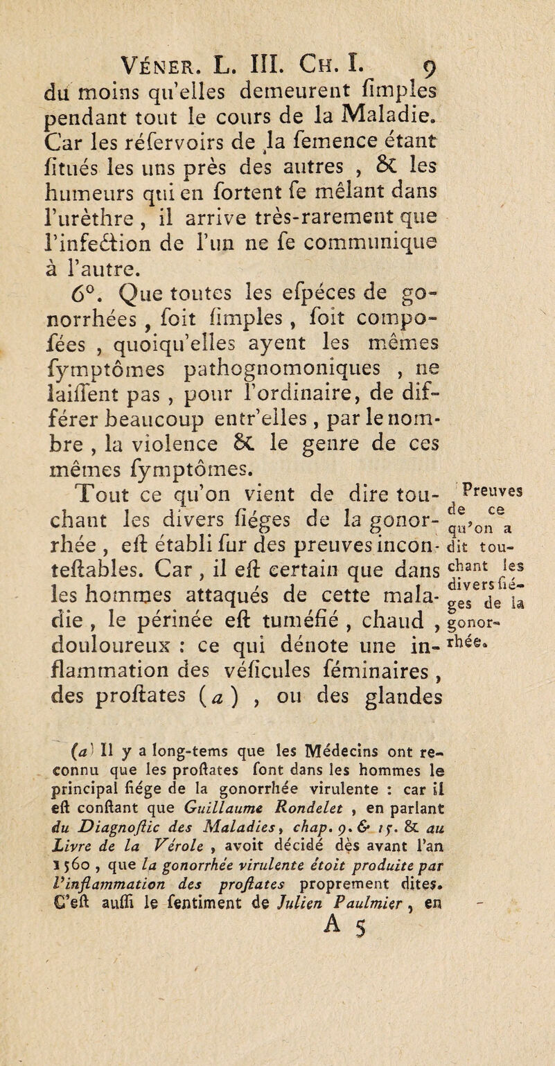 du moins quelles demeurent fimpîes pendant tout le cours de la Maladie. Car les réfervoirs de la femence étant fitués les uns près des autres , 6c les humeurs qui en fortent fe mêlant dans l’urèthre , il arrive très-rarement que l’infedion de l’un ne fe communique à l’autre. 6^. Que toutes les efpéces de go¬ norrhées , foit (impies, foit compo- fées , quoiqu’elles ayent les mêmes fymptômes pathognomoniques , ne iaiffent pas , pour l’ordinaire, de dif¬ férer beaucoup entr’eiles, par le nom¬ bre , la violence 6c le genre de ces mêmes fymptômes. Tout ce qu’on vient de dire tou- ^ Preuves chant les divers fiéges de la gonor- rhée , ell; établi fur des preuves incon- dit tou- teftables. Car , il efl certain que dans les hommes attaqués de cette mala- ge^dVlâ die , le périnée eft tuméfié , chaud , gonor- douloureux : ce qui dénote une in- flammation des véficules féminaires , des proftates {a) , ou des glandes (4) Il y a long-tems que les Médecins ont re¬ connu que les proftates font dans les hommes le principal fiége de la gonorrhée virulente : car il eft conftant que Guillaume Rondelet , en parlant du Diagnoflic des Maladies ^ chap.ç,& if. & au Livre de la Vérole , avoit décidé dès avant l’an 1560, que la gonorrhée virulente étoit produite par Vinflammation des profiates proprement dites. G’eft aufli le fentiment de Julien Paulmier, en