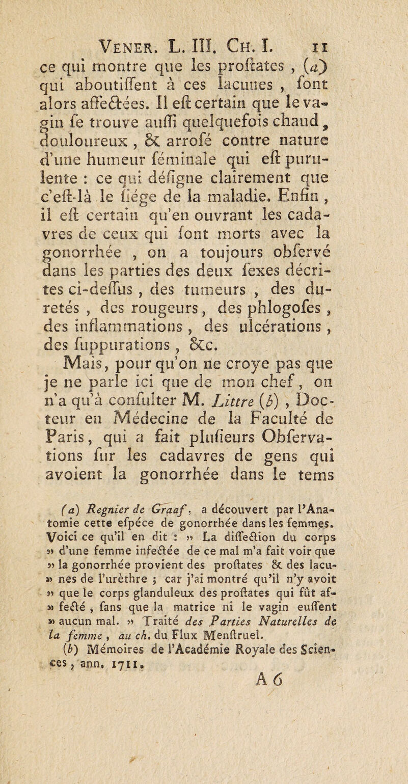 ce qui montre que les proftaîes , {a) qui aboutiffent à ces lacunes , font alors afteéfëes. Il eft certain que le va¬ gin fe trouve aulîi quelquefois chaud , douloureux , ÔC arrofé contre nature d’une humeur féminaîe qui eft puru¬ lente : ce qui défigne clairement que c’eft-là le fiége de la maladie. Enfin , il eft certain qu’en ouvrant les cada¬ vres de ceux qui font morts avec la gonorrhée , on a toujours obfervé dans les parties des deux fexes décri¬ tes ci-defTus , des tumeurs , des du¬ retés , des rougeurs, des phlogofes , des inflammations , des ulcérations, des fuppurations , &:c. Mais, pour qu’on ne croye pas que je ne parle ici que de mon chef, on n’a qu’à confulter M. Littré , Doc¬ teur en Médecine de la Faculté de Paris, qui a fait plufieurs Obferva- tions fur les cadavres de gens qui avoient la gonorrhée dans le tems (a) Regnier de Graaf. a découvert par l’Ana¬ tomie cette efpéce de gonorrhée dans les femmes. Voici ce qu’il en dit : La diffeftion du corps 5» d’une femme infeélée de ce mal m’a fait voir que i! la gonorrhée provient des proftates 8c des lacu- » nés de l’urèthre ; car j’ai montré qu’il n’y avoit « que le corps glanduleux des proftates qui fût af- M feélé , fans que la matrice ni le vagin euffent » aucun mal. Traité des Parties Naturelles de la femme , au ch. du Flux Menftruel. (b) Mémoires de l’Académie Royale des Scien¬ ces , ann, 1711,