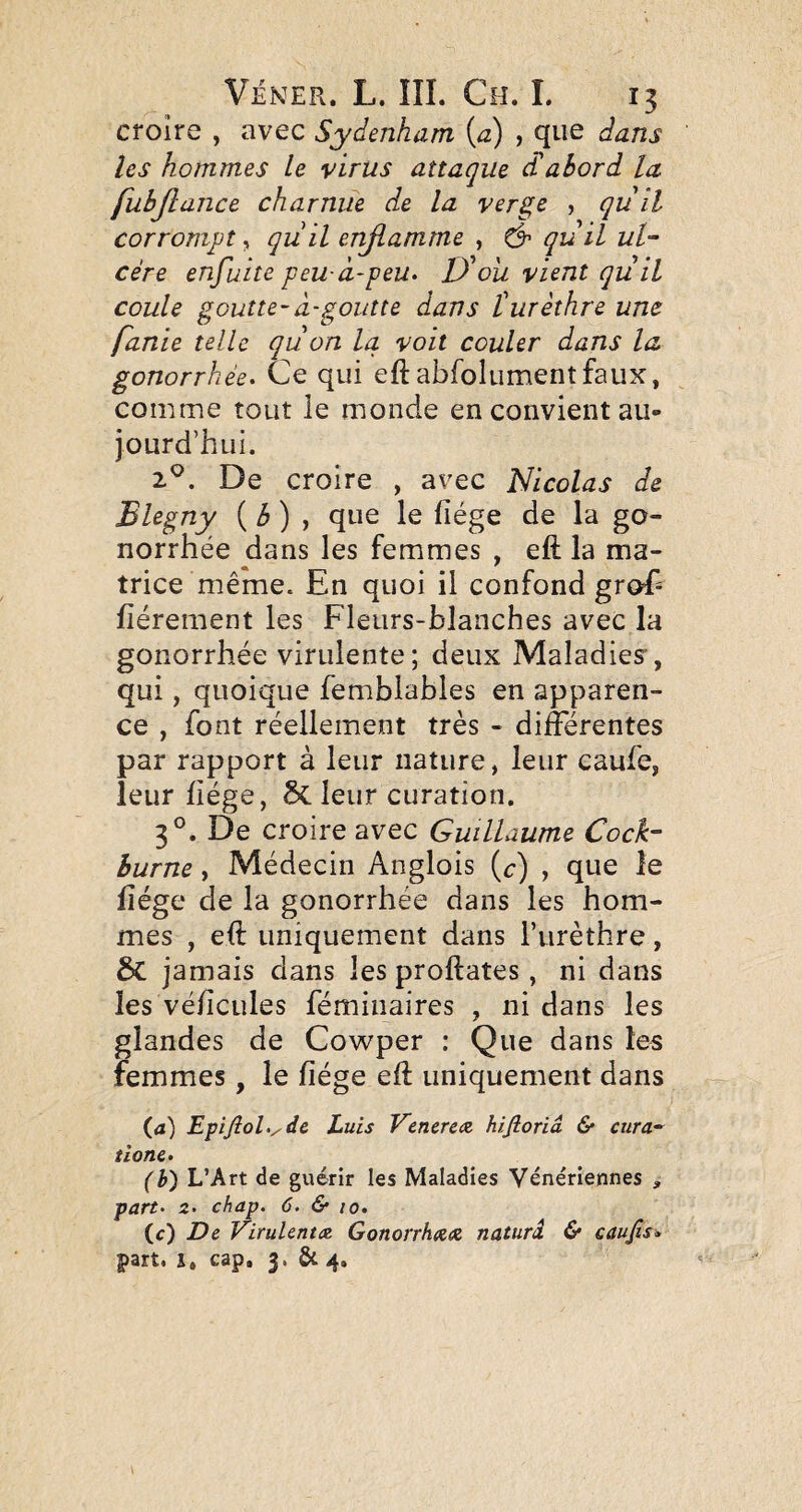 croire , avec Sydenham\a) , que dans les hommes le virus attaque Sabord la fubjîance charnue de la verge , qu il corrompt, quil enflamme , ^ quil ul¬ cère enfuite peu-à-peu^ D'oii vient quil coule goutte-à-goutte dans turèthre une fanie telle qu on la voit couler dans la gonorrhée^ Ce qui eft abfolumentfaux, comme tout le monde en convient au¬ jourd’hui. 2^. De croire , avec Nicolas de Blegny {b) ^ que le fiége de la go¬ norrhée dans les femmes , eft la ma¬ trice même. En quoi il confond groE fièrement les Fleurs-blanches avec la gonorrhée virulente; deux Maladies”, qui, quoique femblables en apparen¬ ce , font réellement très - différentes par rapport à leur nature, leur caufe, leur fiége, Scieur curation. 3°. De croire avec Guillaume Cock- burne, Médecin Anglois (^:) , que le fiége de la gonorrhée dans les hom¬ mes , eft uniquement dans l’iirèthre, Sc jamais dans les proftates, ni dans les véficules fémiiiaires , ni dans les glandes de Cowper : Que dans les femmes, le fiége eft uniquement dans (a) EfîfioUyde Luis Venerc(Z hifioriâ & cura-^ tione» (h) L’Art de guérir les Maladies Vénériennes , part- 2- chap. 6. & 10. (c) JDe Virulente Gonorrhxx, naturâ & caufis» part, i, cap. 3. & 4.