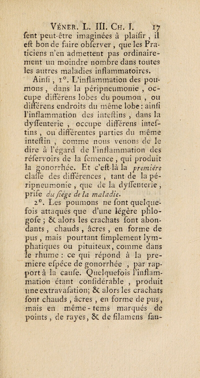 fent peut-être imaginées à plaifir , ü eft bon de faire obferver , que les Pra¬ ticiens n’en admettent pas ordinaire¬ ment un moindre nombre dans toutes les autres maladies inflammatoires. Ainfî , 1°. L’inflammation des pou¬ mons , dans la péripneumonie , oc¬ cupe différens lobes du poumon , ou difterens endroits du même lobe : ainfi l’inflammation des inîellins , dans la dylTenterie , occupe différens intef- tins , ou'différentes parties du même intellin , comme nous venons de le dire à l’égard de l’inflammation des réfervoirs de la femence, qui produit la gonorrhée. Et c’eft-là la première claife des différences , tant de la pé¬ ripneumonie , que de la dylTenterie , prife du fiége de la maladie. 2®. Les poumons ne font quelque¬ fois attaqués que d’une légère phlo- gofe ; alors les crachats font abon¬ dants , chauds, âcres , en forme de pus, mais pourtant limplement lym¬ phatiques ou pituiteux, comme dans le rhume : ce qui répond à la pre¬ mière efpéce de gonorrhée , par rap¬ port à la caufe. Quelquefois l’inflam¬ mation étant confîdérabîe , produit iineextravafation; ÔC alors les crachats font chauds, âcres , en forme de pus, mais en même-tems marqués de points, de rayes, 5c de filamens fan-