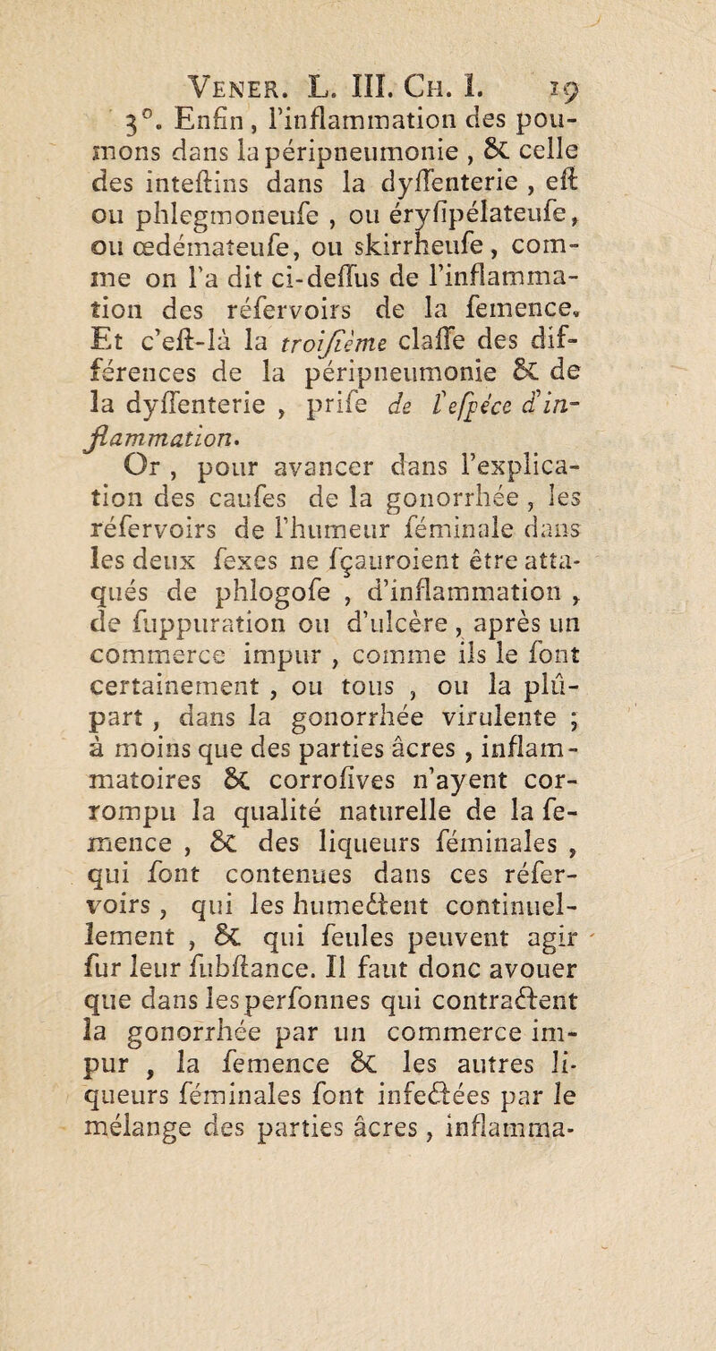 3®. Enfin, Finflamination des pou- înons dans la péripneumonie , celle des inteftins dans la dylTenterie , eft ou phlegmoneufe , ou éryfipélateufe, ou œdémateufe, ou skirrheufe, com¬ me on l’a dit ci-deffus de l’inflamma¬ tion des réfervoirs de la femence. Et c’eft-là la troijîème claiïe des dif¬ férences de la péripneumonie de la dyfienterie , prife de tef^écc d'in- Jlammation. Or , pour avancer dans l’explica¬ tion des caufes de la gonorrhée , les réfervoirs de l’humeiir féminale dans les deux fexes ne fçaiiroient être atta¬ qués de phîogofe , d’inflammation ^ de fiippuration ou d’ulcère , après un commerce impur , comme ils le font certainement , ou tous , ou la plu¬ part , dans la gonorrhée virulente ; à moins que des parties âcres , inflam¬ matoires 6c corrofives n’ayent cor¬ rompu la qualité naturelle de la fe¬ mence , & des liqueurs féminales , qui font contenues dans ces réfer¬ voirs , qui les humedtent continuel¬ lement , 6c qui feules peuvent agir ' fur leur fubflance. Il faut donc avouer que dans les perfonnes qui contradfent la gonorrhée par un commerce im¬ pur , la femence 5c les autres li¬ queurs féminales font infedfées par le mélange des parties âcres, inflamma-