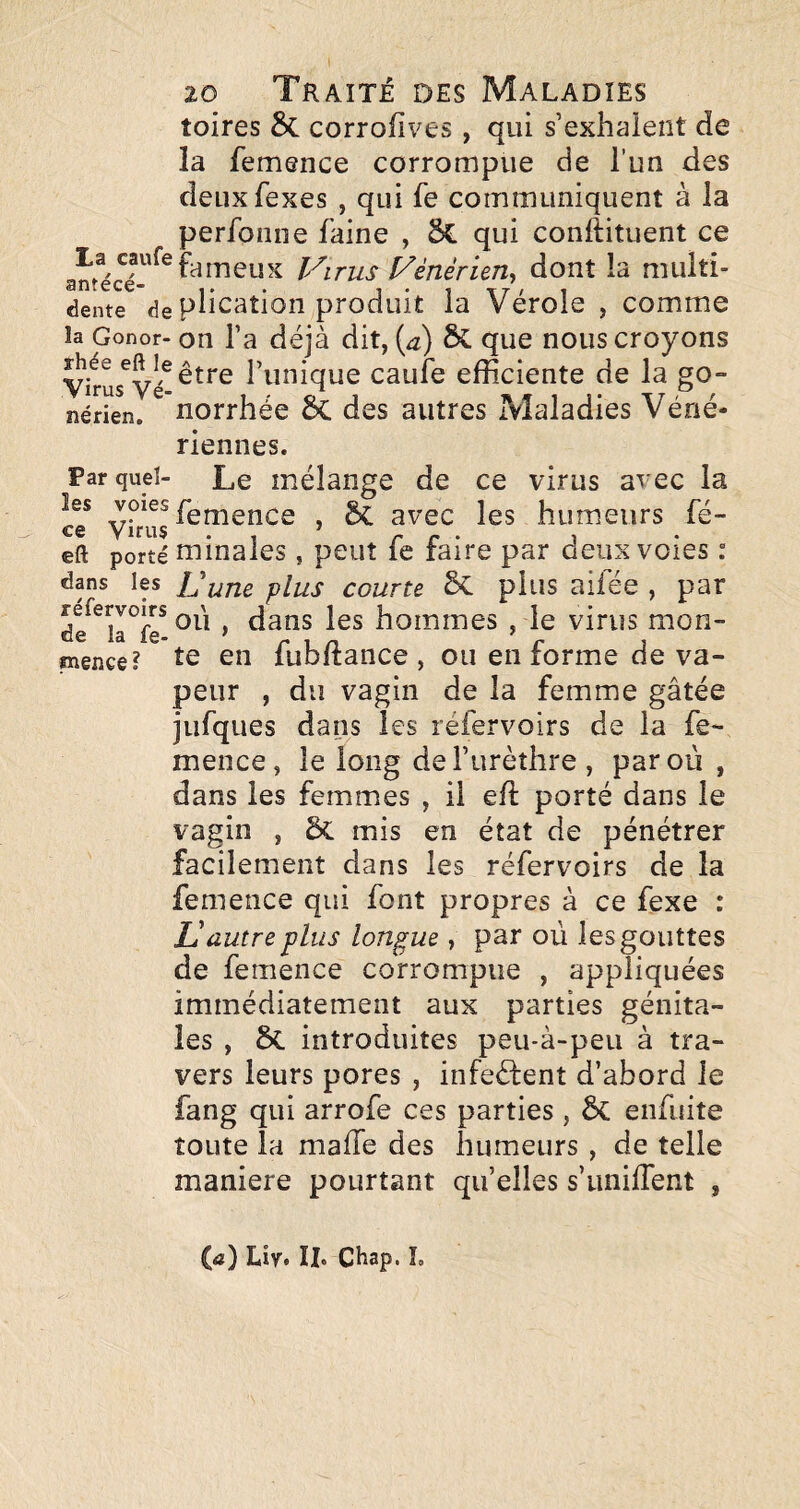 toires 8c corrofives, qui s’exhalent de la femence corrompue de l’un des deuxfexes , qui fe communiquent à la perfonne faine , qui conftituent ce fameux JArus Vènèrun^ dont la multî- dente de phcatioii produit la Vérole , comme la Gonor- on l’a déjà dit, (æ) & que nous croyons être l’unique caufe efficiente de la go- nérien. norrhée des autres Maladies Véné¬ riennes. Parque!- Le mélange de ce virus avec la ce* Virus ^ humeurs fé- eft porté minales, peut fc faire par deux voies : dans les IJuTie plus Courte Ôc plus aifée , par de^^la^f^ , dans les hommes , le virus mon- inence? en fubftance , ou en forme de va¬ peur , du vagin de la femme gâtée jufques dans les réfervoirs de la fe¬ mence, le long del’urèîhre, par où , dans les femmes , il efl; porté dans le vagin , mis en état de pénétrer facilement dans les réfervoirs de la femence qui font propres à ce fexe : U autre plus longue, par où les gouttes de femence corrompue , appliquées immédiatement aux parties génita¬ les , ôc introduites peu-à-peu à tra¬ vers leurs pores , infeélent d’abord le fang qui arrofe ces parties , & enfuite toute la maffe des humeurs , de telle maniéré pourtant quelles s’iiniflent , (tf) Liy. II. CHap. L