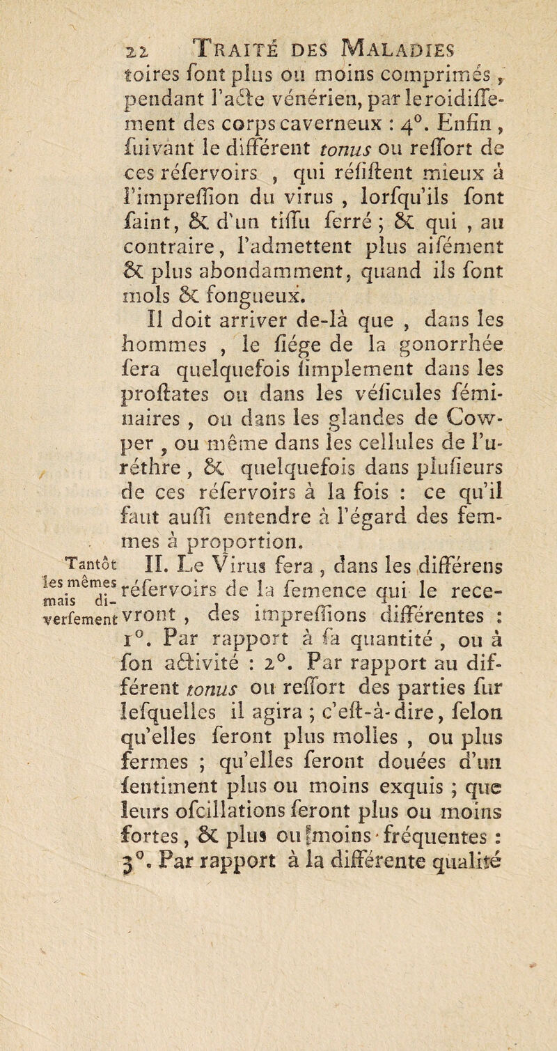 foires font plus ou moins comprimés, pendant i’adle vénérien, par leroidilTe- ment des corps caverneux : 4*^. Enfin , fui vaut le différent ou reffort de ces réfervoirs , qui réfifteiit mieux à l’imprefiion du virus , lorfqu’ils font faint, & d'un tîffu ferré ; qui , au contraire, l’admettent plus aifément 2>C plus abondamment, quand ils font mois ÔC fongueux. Il doit arriver de-là que , dans les hommes , le fiége de la gonorrhée fera quelquefois limplement dans les proftaîes ou dans les véficules fémi- naires , ou dans les glandes de Cow- per , ou même dans les cellules de l’u- réthre , §C quelquefois dans plufieurs de ces réfervoirs à la fois : ce qu’Ü faut aufîi entendre à l’égard des fem¬ mes à proportion. Tantôt IL Le Virus fera , dans les,différons réfervoirs de la femence qui le rece- verfementvront , des impreffioüs différentes : 1°. Par rapport à fa quantité , ou à fon aéfivité : 2®. Par rapport au dif¬ férent tonus ou reffort des parties fur îefquelies il agira ; c’eft-à-dire, félon quelles feront plus molles , ou plus fermes ; qu’elles feront douées d’un fentiment plus ou moins exquis ; que îeurs ofcillations feront plus ou moins fortes, 6c plus ou fmoins ' fréquentes : 3®. Par rapport à la différente qualité