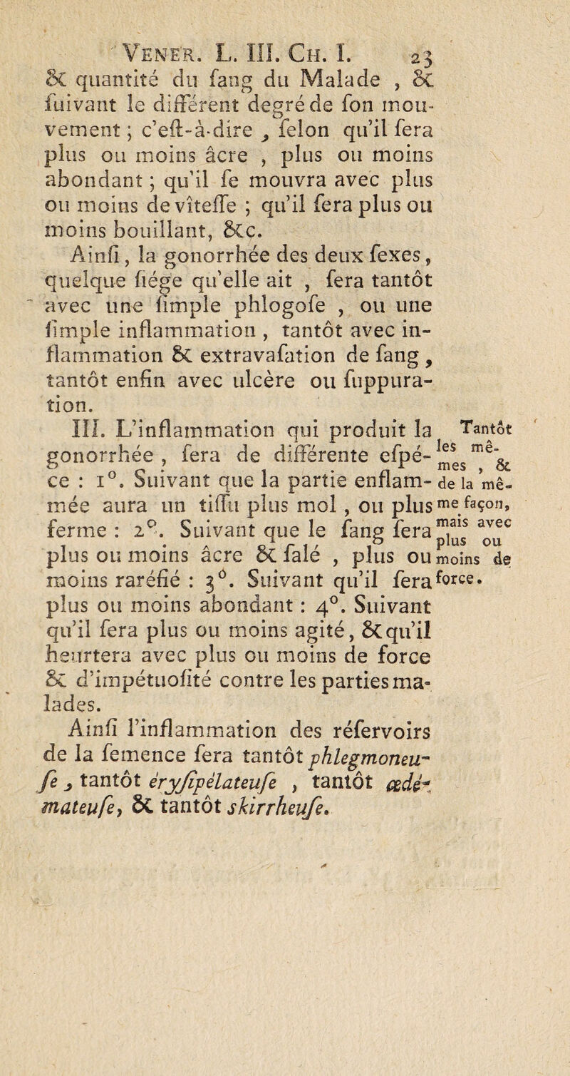 6c quantité du fang du Malade , 6c fuivant le différent degré de fon mou¬ vement ; c’eft-à-dire félon qu’il fera plus ou moins âcre , plus ou moins abondant ; qu’il fe mouvra avec plus ou moins de vîtelTe ; qu’il fera plus ou moins bouillant, 5Cc. Ainfi , la gonorrhée des deux fexes, quelque fiége qu’elle ait , fera tantôt ^ avec une fimple phlogofe , ou une limple inflammation , tantôt avec in¬ flammation 8c extravafation de fang , tantôt enfin avec ulcère ou fuppura- tion. IIL L’inflammation qui produit la Tantôt gonorrhée , fera de différente efpé- ce : 1°. Suivant que la partie enflam- delà mê- mée aura un tiffii plus mol , ou plus”'^ ^^çon, ferme : 2^. Suivant que le fang feraj^i^^f plus ou moins acre oC laie , plus ou moins de moins raréfié : 3^^. Suivant qu’il fera^o^^^®* plus ou moins abondant : 4^. Suivant qu’il fera plus ou moins agité, ÔCqu’il heurtera avec plus ou moins de force 6c d’impétuofité contre les parties ma¬ lades. Ainfi l’inflammation des réfervoirs de la femence fera tnnxôt phlegmoneu- fe tantôt èryjîpèlateufe , tantôt cgàé^., mateufci ÔC tantôt sUrrheufe»