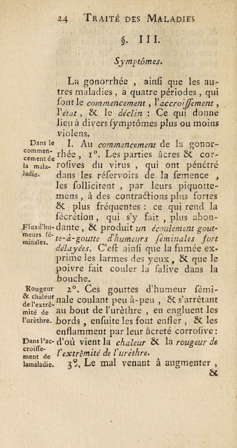 §. III. Symptômes. La gonorrhée , ainfî que les au¬ tres maladies , a quatre périodes , qui font le commencement , Vaccroiffement, Vétat , & le déclin : Ce qui donne lieu à divers (ymptôiîies plus ou moins violens. Dans le î. commencement de la gonor- rhée , Les parties âcres 6c cor- ia mala- rofîves du vifLis , qui ont pénétré Jadie. dans les réfervoirs de la femence ^ les folliciteot , par leurs piquotte- mens , à des contractions plus fortes 6c plus fréquentes : ce qui rend la fécrétion , qui s’y fait , plus abon- piuxd’hu-dante , ÔC produit un écouiemeru goût- fèminales fort délayées. C’eft ainfi que la fumée ex¬ prime les larmes des yeux, que le poivre fait couler la falive dans la bouche. Rougeur 2®. Ces gouttes d’humeur fémi- ^Textrê-coulant peu à-peu , s’arrêtant mité de ^u bout de l’urèthre , en engluent les Furèthre. bords, eiifuite les font enfler , 5c les enflamment par leur âcreté corrofive: Dans Tac-d’où vient la chaleur 6c rougeur de menf^de l'extrémité de l urèthre. ïamaiadie. 3®, Le mal venant à augmenter ,