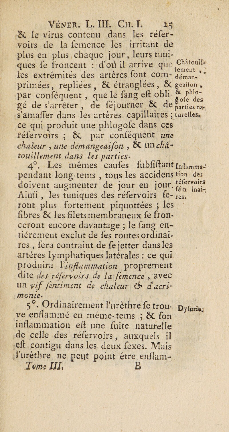 5c le virus contenu dans les réfer- voirs de la femence les irritant de plus en plus chaque jour, leurs tuni¬ ques fe froncent : d’où il arrive qu;' les extrémités des artères font com- déman-’  primées, repliées, 6c étranglées , ÔC geaifon , par conféquent , que le fang eft obli- gé de s’arrêter , de féjourner ÔC de parties na- s’amafTer dans les artères capillaires ; tutelles, ce qui produit une phlogofe dans ccs réfervoirs ; ÔC par conféquent um chaleur , une démangeaifon , 5C nwcha-^ touillement dans les parties* 4°. Les mêmes caufes fubfîftant pendant long-tems , tous les accidenstion des doivent augmenter de jour en jour. Ainfi , les tuniques des réfervoirs fe- res, ront plus fortement pîquottées ; les fibres 6c les filets membraneux fe fron¬ ceront encore davantage ; le fang en¬ tièrement exclut de fes routes ordinai¬ res , fera contraint de fe jetter dans les artères lymphatiques latérales : ce qui produira Vinflammation proprement dite des réfervoirs de la femence , avec un vif fentiment de chaleur & di acri¬ monie* 5®. Ordinairement Furèthre fe trou- p^furie. ye enflammé en même-tems ; fon inflammation eû une fuite naturelle de celle des réfervoirs, auxquels il eft contigu dans les deux fexes. Mais Furèthre ne peut point être enflain- T^më UL B