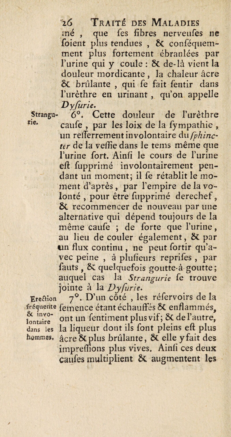 me , que fes fibres nerveufes ne foient plus tendues , 6C conféqiiem- ment plus fortement ébranlées par l’urine qui y coule : 8c de-là vient la douleur mordicante , la chaleur âcre brûlante , qui fs fait fentir dans l’urèthre en urinant , qu’on appelle D y furie. Strangu- 6®. Cette douleur de l’urèthre caiife , par les loix de la fympathie , un relTerrement involontaire Aufphinc- ter de la vefîîe dans le tems même que l’urine fort. Ainfi le cours de l’urine efl: fupprimé involontairement pen¬ dant un moment; il fs rétablit le mo¬ ment d’après, par l’empire de la vo¬ lonté , pour être fupprimé derechef ^ & recommencer de nouveau par une alternative qui dépend toujours de la même caufe ; de forte que l’urine, au lieu de couler également, ÔC par iin flux continu , ne peut fortir qu’a¬ vec peine , à plufieurs reprifes , par fauts , &: quelquefois goutte-à goutte; auquel cas la Strangurie fe trouve jointe à la Dyfurie. ■Ereaion 7^. D’un côté , les réfervoirs de la fréquente femciice étant échauffés 5C enflammés, l^ntaixr fentiment plus vif ; 6C de l’autre, dans ies la liqueur dont ils font pleins eft plus hammes. âcre plus brûlante, ÔC elle y fait des impreiîîons plus vives. Ainfi ces deux caiifes multiplient augmentent les