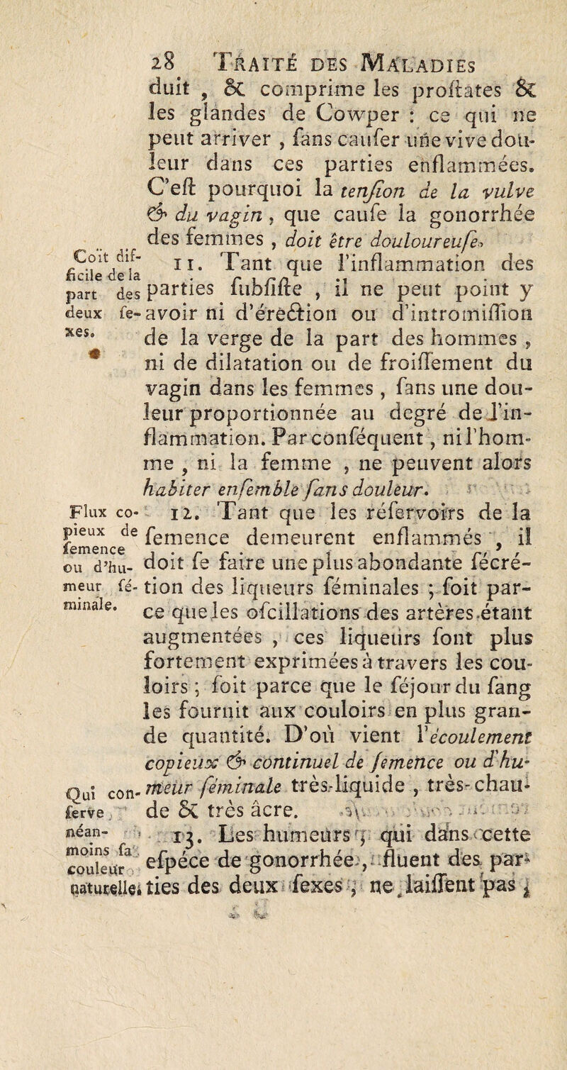 deux xes. 28 Traité des Maladies duit , 5c comprime les proftates Sc les glandes de Cowper : ce qui ne peut arriver , fans caufer une vive dou¬ leur dans ces parties enflammées. C’eft pourquoi la tenjion de la vulve Ô' du vagin, que caufe la gonorrhée des femmes , doit être douloureufe-> Coït dif- Tant que l’inflammation des ficilecela . ^ part des Parties lUDiiite ,11 ne peut point y fe-avoir ni d’érêétion ou d’intromifîion de la verge de la part des hommes , ni de dilatation ou de froidement du vagin dans les femmes, fans une dou¬ leur proportionnée au degré dej’in- flammation. Parconféquent, ni l’hom¬ me , ni la femme , ne peuvent alors habiter enfembh fans douleur^ ^ Flux CO- II, Tant que les réfervofrs de la pieux de fgnience demeurent enflammés , il ou d’hii- doit fe faire une plus abondante fécré- meur fé- tion des liqiieurs féminales ; foit par- ramale. ce quefes ofcillations des artères-étant augmentées , ces liqueiirs font plus fortement exprimées à travers les cou¬ loirs ; foit parce que le féjoiirdu fang les fournit aux couloirs en plus gran¬ de quantité. D’où vient Vécoulement copieux ô* continuel de JerneUce ou d'hu- Quî cor^-tttnir féminale très-liquide , très-chau* ferve de 5c très âcre. néan- , Des hiimeürsq qiii dahs ccette efpéce de gonorrhée-,:-flüent des par^ paturdleities des deuxufexes :,’ ne-laiffent^pas ^