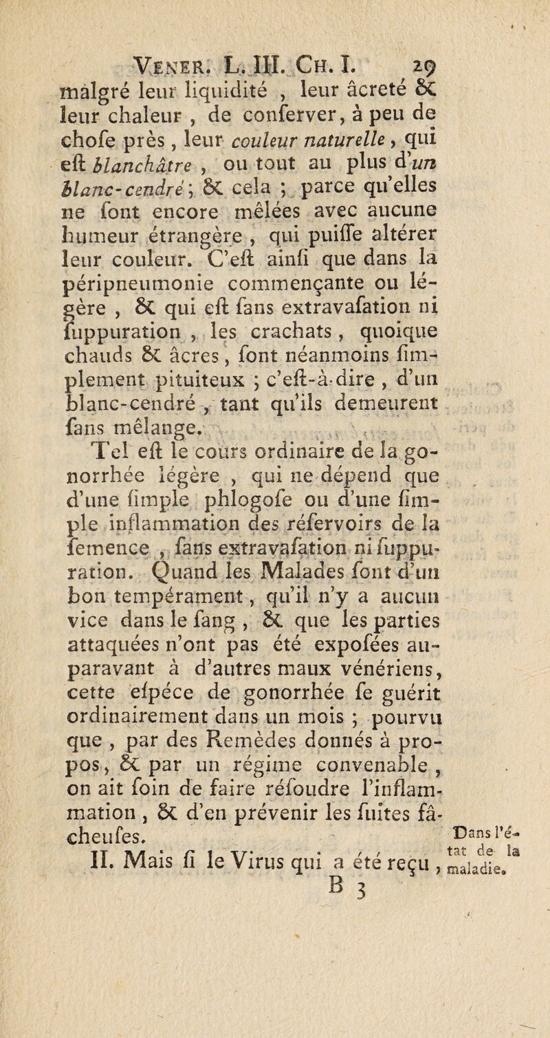 malgré leur liquidité , leur âcreté & leur chaleur , de conferver, à peu de chofe près, leur couleur naturelle , qui eft blanchâtre , ou tout au plus à'un blanc-cendré', 6C cela ; parce quelles ne font encore mêlées avec aucune humeur étrangère , qui puifle altérer leur couleur. C’eft ainfi que dans la péripneumonie commençante ou lé¬ gère , 6c qui eft fans extravafation ni fuppuration , les crachats , quoique chauds & âcres, font néanmoins fim- plement pituiteux ; c’ell-à-dire , d’un blanc-cendré , tant qu’ils demeurent fans mélange. Tel eft le cours ordinaire de la go¬ norrhée légère , qui ne dépend que d’une (impie phlogofe ou d’une (im¬ pie inflammation des réfervoirs de la îemence , fans extravafation ni fiippu- ration. Quand les Malades font d’un bon tempérament, qu’il n’y a aucun vice dans le fang , ^ que les parties attaquées n’ont pas été expofées au¬ paravant à d’autres maux vénériens, cette efpéce de gonorrhée fe guérit ordinairement dans un mois ; pourvu que , par des Remèdes donnés à pro¬ pos , & par un régime convenable , on ait foin de faire réfoudre l’inflam¬ mation , ÔC d’en prévenir les fuîtes fâ¬ che u Tes. II. Mais fl le Virus qui a été reçu , B 3 Dans l’é¬ tat de la maladie.