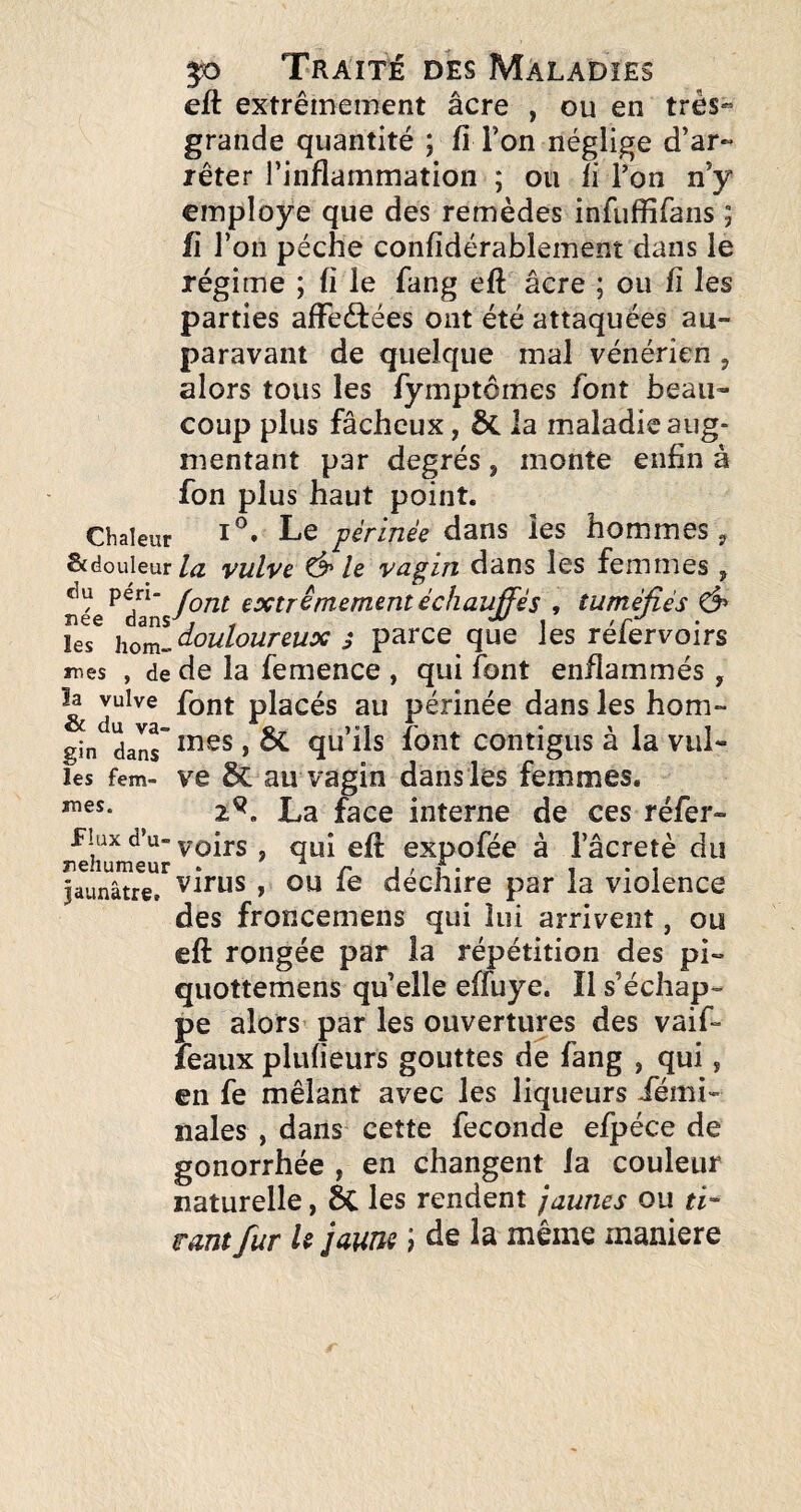 eft extrêmement âcre , ou en très*” grande quantité ; fî Ton néglige d’ar¬ rêter l’inflammation ; ou li Ton n’y employé que des remèdes infiiffifans ; fl l’on pèche confidérablement dans le régime ; fi le fang eft âcre ; ou ü les parties affeêfées ont été attaquées au¬ paravant de quelque mal vénérien , alors tous les fymptômes font beau¬ coup plus fâcheux, ÔC la maladie aug¬ mentant par degrés, monte enfin à fon plus haut point. Chaleur Le périnée dans les hommes y &douieur/^ vulvc ^ le vagin dans les femmes, née ^, tuméfiés ^ hom^douloureux j parce que les réfervoirs mes , de de la femence , qui font enflammés , k vulve font placés au périnée dans les hom- gin dan^ ^ qu’ils font contigus à la vul- les fem- ve & au Vagin dans les femmes. 2^. La face interne de ces réfer- flux d’u- yoirs , qui eft expofée à l’âcretè du jaunâtre, virus , OU le decliire par la violence des froncemens qui lui arrivent, ou eft rongée par la répétition des pi- quottemens qu’elle eftuye. Il s’échap¬ pe alors par les ouvertures des vaif- leaux plufieurs gouttes de fang , qui, en fe mêlant avec les liqueurs iemi- nales , dans cette fécondé efpéce de gonorrhée , en changent la couleur naturelle, 6c les rendent jaunes ou ri- mm fur U jaune J de la même maniéré