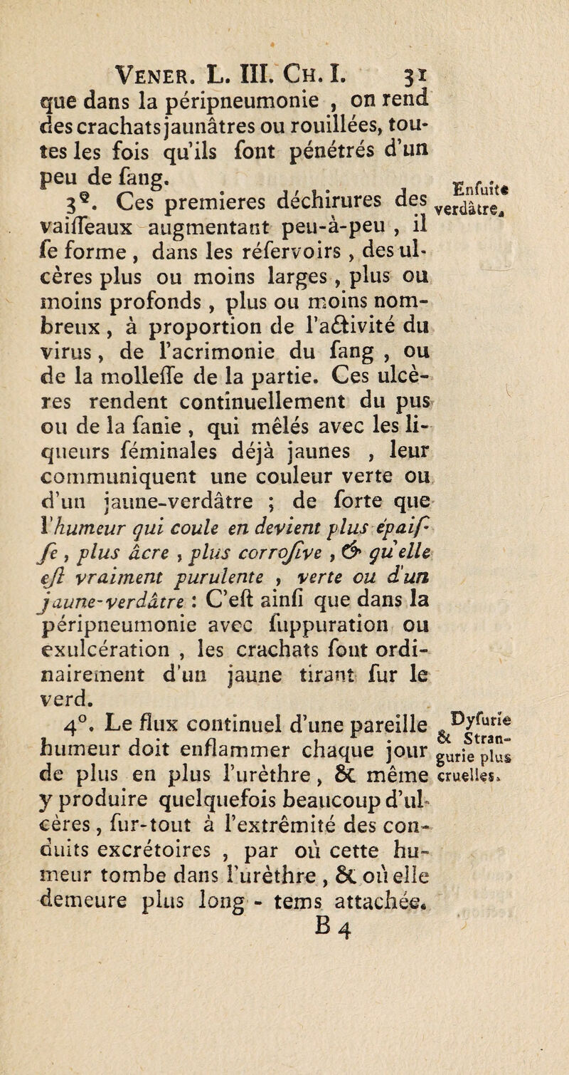 que dans la péripneumonie , on rend des crachats jaunâtres ou rouillées, tou¬ tes les fois qu ils font pénétrés d’un peu de fang. - .. 3®. Ces premières déchirures des vaifTeaux augmentant peu-à-peu , il fe forme , dans les réfervoirs, des ul¬ cères plus ou moins larges, plus ou moins profonds, plus ou moins nom¬ breux , à proportion de l’aéfivité du virus, de l’acrimonie du fang , ou de la molleffe de la partie. Ces ulcè¬ res rendent continuellement du pus ^ ou de la fanie , qui mêlés avec les li¬ queurs féminales déjà jaunes , leur communiquent une couleur verte ou d’un jaune-verdâtre ; de forte que- \humeur qui coule en devient j)lus épaip fe J plus âcre , pli^s corrofve , quelle ejl vraiment purulente , verte ou d'un jaune-verdâtre : C’eft ainfi que dans la péripneumonie avec fuppuration ou exulcération , les crachats font ordi¬ nairement d'un jaune tirant fur le verd. 4°. Le flux continuel d’une pareille humeur doit enflammer chaque jour de plus en plus l’urèthre, & même cruçllss. y produire quelquefois beaucoup d’ul¬ cères , fur-tout à l’extrémité des con¬ duits excrétoires , par où cette hu¬ meur tombe dans l’urèthre , 6t ou elle demeure plus long - tems attachée.