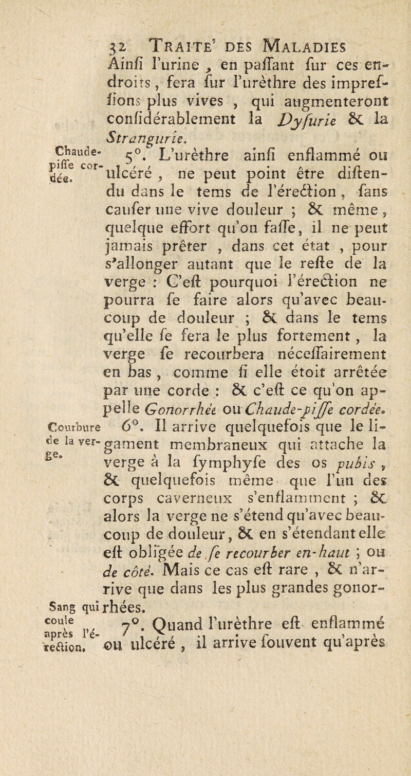 Ainfî Turine ^ en pafTant fur ces en¬ droits , fera fur Turèthre des impref- fîons plus vives , qui augmenteront confidérablernent la Dyfurie. 6c la Strangurie. Chaude- L’urèthre ainfî enflammé ou dée! ulcéré , ne peut point être diflen- du dans le tems de l’éreéfion , fans caiifer une vive douleur ; même , quelque effort qu’on faffe, il ne peut jamais prêter , dans cet état , pour s'allonger autant que le refie de la verge : C’efî: pourquoi féreélion ne pourra fe faire alors qu’avec beau¬ coup de douleur ; dans le tems qu’elle fe fera le plus fortement, la verge fe recourbera néceffairement en bas , comme fi elle étoit arrêtée par une corde : ôc c’eff ce qu’on ap¬ pelle Gonorrhèi 0\xChaude-yijfe cordée» Courbure 6®. Il arrive quelquefois que le li- de la ver-ganient membraneux qui attache la verge à la fymphyfe des os pubis , quelquefois même que fun des corps caverneux s’enflamment ; 6c alors la verge ne s’étend qu’avec beau¬ coup de douleur, 5C en s’étendant elle eft obligée de ,fe recourber en-haut \ ou de côté< Mais ce cas eft rare , 5c n’ar¬ rive que dans les plus grandes gonor- Sang quîrhées. 7^. Quand l’urèthre eft enflammé apres re- ' t ^ / *1 • r ^ ' teflion, OU ulcéré , il arrive louvent qu apres