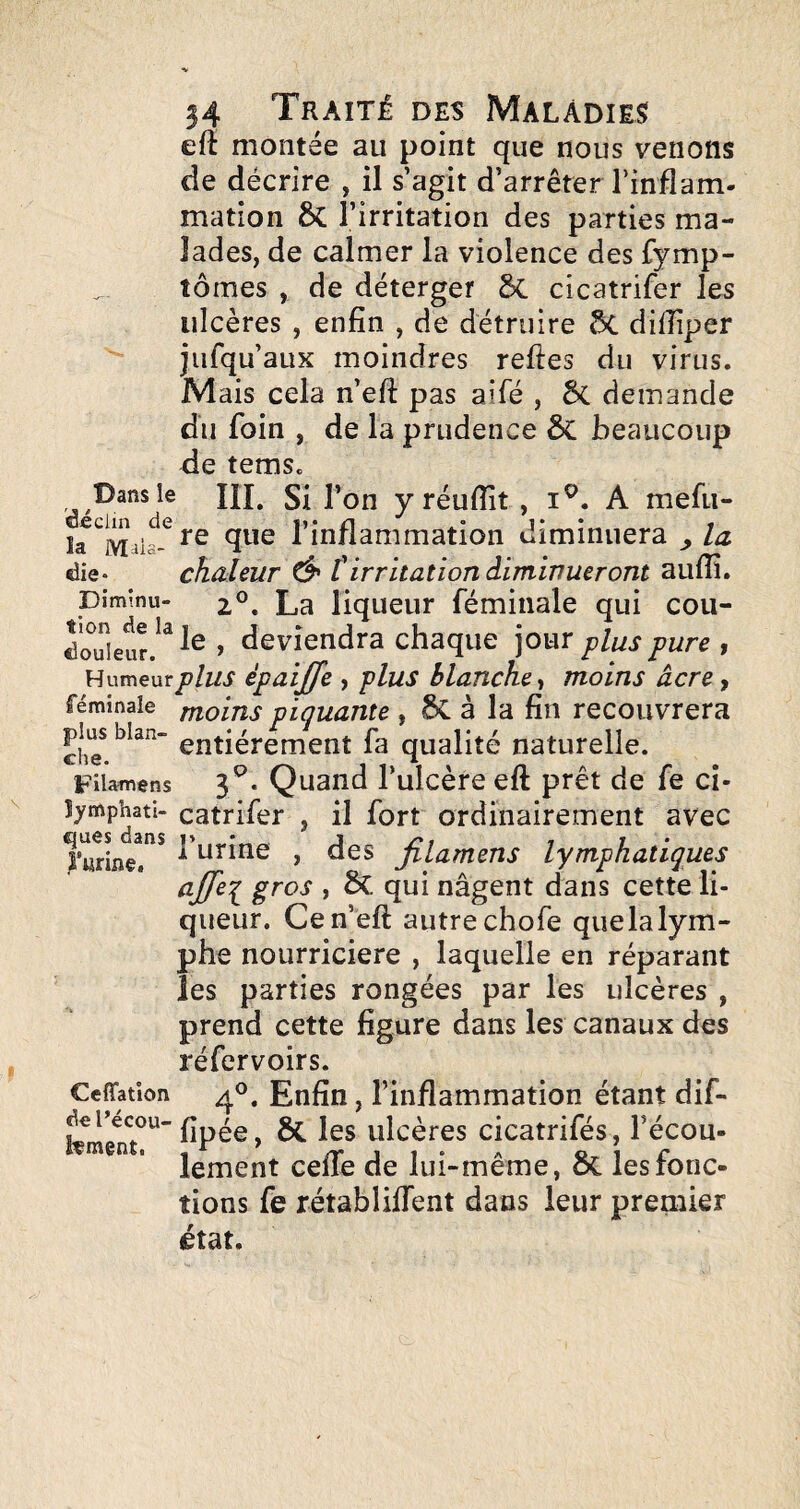 eft montée au point que nous venons de décrire , il s’agit d’arrêter l’inflam¬ mation &: l’irritation des parties ma¬ lades, de calmer la violence des fymp- tômes , de déterger cicatrifer les ulcères , enfin , de détruire ÔC diflîper jufqu’aux moindres relies du virus. Mais cela n’eft pas aifé , ÔC demande du foin , de la prudence ÔC beaucoup de tems. Dans le HL Si l’on y réuflît , i^. A mefii- que l’inflammation diminuera ^ la die* chaleur Ô' tirritation diminueront aulîî. piminu- 2°. La liqueur féminale qui cou- douielr.^^^^ , deviendra chaque jour plus pure , Humeurp/wi* èpaijje , plus blanche^ moins àcre, féminale rnoins piquante , 8c à la fin recouvrera entièrement fa qualité naturelle. Filamens 3^. Quaiid l’ulcère eft prêt de fe ci- catrifer , il fort ordinairement avec l’urLe!*'* l’nrine , des jilamens lymphatiques , 6c. qui nagent dans cette li¬ queur. Ce n’eft autre chofe que la lym¬ phe nourricière , laquelle en réparant les parties rongées par les ulcères , prend cette figure dans les canaux des réfervoirs. Ceffation Enfin, l’inflammation étant dif- ^ ulcères cicatrifés, Técou- ” ’ lement celTe de lui-même, ÔC les fonc¬ tions fe rétablilTent dans leur premier état.