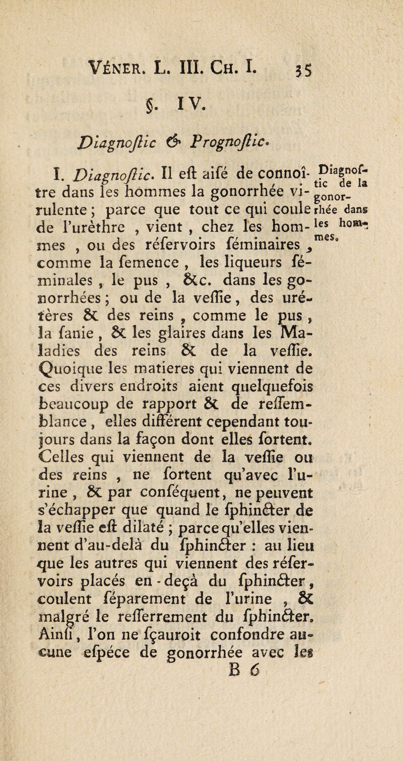 §. IV. Dîagnojlic d» Prognojîlc» I. Diagnojîic. Il eft aifé de connoî- tre dans les hommes la gonorrhée vi- gonor- * rulente ; parce que tout ce qui coule rhée dans de l’urèthre , vient , chez les hom- 1 tr • rr • • nVSSc mes , ou des relervoirs lemmaires ^ comme la femence , les liqueurs fé- minales , le pus , 6(.c. dans les go¬ norrhées ; ou de la vefîîe, des uré- tères & des reins , comme le pus , la fanie , ÔC les glaires dans les Ma¬ ladies des reins de la vefîie. Quoique les matières qui viennent de ces divers endroits aient quelquefois beaucoup de rapport & de reiTem- blance , elles différent cependant tou¬ jours dans la façon dont elles fortent. Celles qui viennent de la vefîie ou des reins , ne fortent qu’avec l’u¬ rine , te par conféquent, ne peuvent s’échapper que quand le fphinéter de la vefîie efî dilaté ; parce qu’elles vien¬ nent d’au-delà du fphinéfer : au lieu que les autres qui viennent des réfer- voirs placés en - deçà du fphinâer, coulent féparement de l’urine , & malgré le refferrement du fphinéfer, Ainfî, l’on ne fçauroit confondre au¬ cune efpéce de gonorrhée avec les B 6