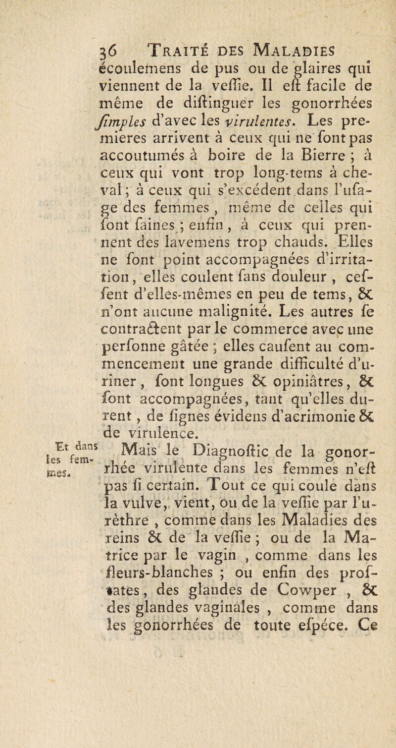 écoulemens de pus ou de glaires qui viennent de la velîie. Il eft facile de même de diftinguer les gonorrhées Jïmples d’avec les virulentes. Les pre¬ mières arrivent à ceux qui ne font pas accoutumés à boire de la Bierre ; à ceux qui vont trop long-tems à che¬ val ; à ceux qui s’excédent dans l’ufa- ge des femmes , même de celles qui font faines ; enfin , à ceux qui pren¬ nent des lavemens trop chauds. Elles ne font point accompagnées d’irrita¬ tion , elles coulent fans douleur , cef- fent d’elles-mêmes en peu de tems, &Û. n’ont aucune malignité. Les autres fe contraêfent parle commerce avec une perfonne gâtée ; elles caufent au com¬ mencement une grande difficulté d’u¬ riner , font longues 5c opiniâtres, Sc font accompagnées, tant qu’elles du¬ rent , de lignes évidens d’acrimonie 6C de virulence. Mais le Diagnoftic de la gonor- rhée virulente dans les femmes n’eft pas fi certain. Tout ce qui coule dans la vulve, vient, ou de la veffie par l’u¬ rèthre , comme dans les Maladies des reins 5c de la veffie ; ou de la Ma¬ trice par le vagin , comme dans les fleurs-blanches ; ou enfin des prof- ♦ates, des glandes de Cowper , 5C des glandes vaginales , comme dans les gonorrhées de toute efpéce. Ce