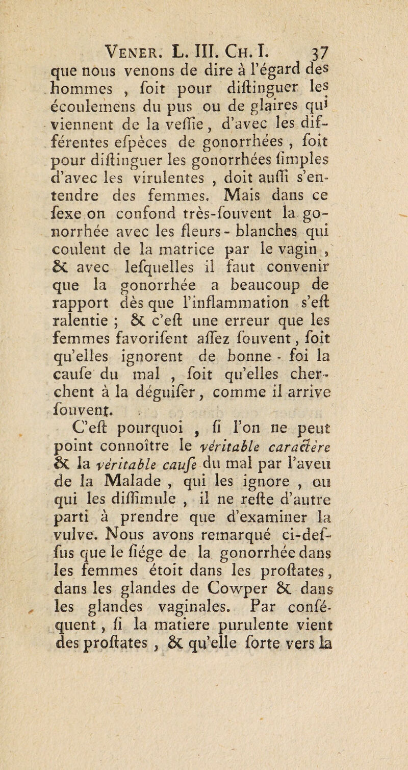 que nous venons de dire à l’égard des hommes , foit pour diftinguer les écoulemens du pus ou de glaires qui viennent de la vefTie, d’avec les dif¬ férentes efpèces de gonorrhées , foit pour diftinguer les gonorrhées ftmples d’avec les virulentes , doit aufti s’en¬ tendre des femmes. Mais dans ce fexe on confond très-fouvent la go¬ norrhée avec les fleurs - blanches qui coulent de la matrice par le vagin , & avec lefquelles il faut convenir que la gonorrhée a beaucoup de rapport dès que l’inflammation s’eft: ralentie ; ÔC c’eft une erreur que les femmes favorifent aft'ez fouvent, foit quelles ignorent de bonne - foi la caufe du mal , foit qu’elles cher¬ chent à la déguifer, comme il arrive fouvent. C’eft pourquoi , fi l’on ne peut point connoître le véritable cara^ère ^ la véritable caufe àu mal par l’aveu de la Malade , qui les ignore , ou qui les difîimule , il ne refte d’autre parti à prendre que d’examiner la vulve. Nous avons remarqué ci-def- fus que le fiége de la gonorrhée dans les femmes étoit dans les proftates ^ dans les glandes de Cowper 6>C dans les glandes vaginales. Par confé- quent, fi la matière purulente vient des proftates , 6c qu’elle forte vers la