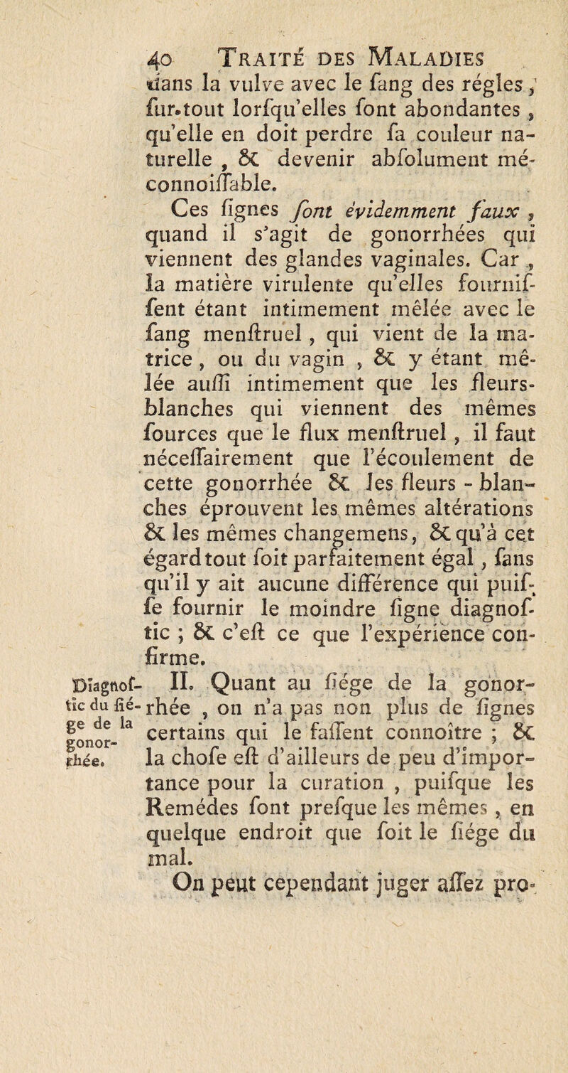 lîans la vulve avec le fang des régies ; fur-tout lorfqu’elles font abondantes , qu elle en doit perdre fa couleur na¬ turelle , 5c devenir abfolument mé- connoilTable. Ces lignes font évidemment faux , quand il s'agit de gonorrhées qui viennent des glandes vaginales. Car ia matière virulente qu’elles foiiriiif- fent étant intimement mêlée avec le fang menftruel, qui vient de la ma¬ trice , ou du vagin , y étant mê¬ lée au/îi intimement que les fleurs- blanches qui viennent des mêmes fources que le flux menftriiel, il faut néceflairement que Fécoulement de cette gonorrhée les fleurs - blan¬ ches éprouvent les mêmes altérations les mêmes changemens, ÔCqu’à cet égard tout foit parfaitement égal, fans qu’il y ait aucune différence qui puif fe fournir le moindre ligne diagnof- tic ; ÔC c’ell ce que l’expérience con¬ firme. Dîagnof- IL Quant au liège de la gonor- tic du fié-rhée , on n’a pas non plus de lignes certains qui le falTent connoître ; 6c la chofe eft d’ailleurs de peu d’impor¬ tance pour la curation , puifque les Remèdes font prefque les mêmes, en quelque endroit que foit le liège du mal. On peut cependant juger allez pro- gonor rhée.