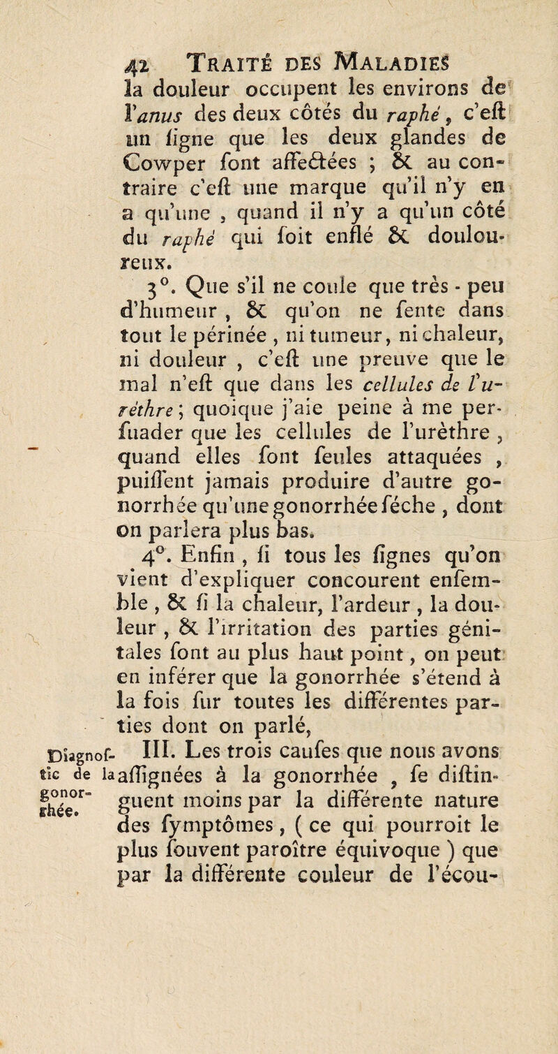 la douleur occupent les environs de \anus des deux côtés du raphé, c’eft un ligne que les deux glandes de Cowper font affeôtées ; au con¬ traire c’eft une marque qu’il n’y en a qu’une , quand il n’y a qu’un côté du raphé qui foit enflé ÔC doulou¬ reux. 3®. Que s’il ne coule que très - peu d’humeur , qu’on ne fente dans tout le périnée , ni tumeur, ni chaleur, ni douleur , c’eft une preuve que le mal n’eft que dans les cellules de tu- réthre ; quoique j’aie peine à me per- fuader que les cellules de l’urèthre , quand elles font feules attaquées , puiftent jamais produire d’autre go¬ norrhée qu’une gonorrhée féche , dont on parlera plus bas. 4®. Enfin , fi tous les fignes qu’on vient d’expliquer concourent enfem- ble , fi la chaleur, l’ardeur , la dou¬ leur , ÔC l’irritation des parties géni¬ tales font au plus haut point, on peut en inférer que la gonorrhée s’étend à la fois fur toutes les différentes par¬ ties dont on parlé, Dîagnof- III- Les trois caufes que nous avons tic de laalfignées à la gonorrhée , fe diftîn» guent moins par la différente nature des fymptômes, ( ce qui pourroit le plus fouvent paroître équivoque ) que par la différente couleur de l’écou-