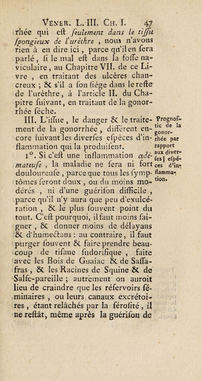 fhée qui eft feulement dans le tijfu fpongieux de l!urèthre , nous n’avons rien à en dire ici, parce qu’il en fera parlé , Il le mal eft dans la folle na- viculaire , au Chapitre VII. de ce Li¬ vre , en traitant des ulcères chan- creiix ; 5C s’il a Ton liège dans lerefte de l’iirèthre, à l’article IL du Cha¬ pitre fuivant, en traitant de la gonor¬ rhée féche. III. L’ilTue, le danger 8c le traite¬ ment de la gonorrhée , différent en¬ core luivant les diverfes efpèces d’in¬ flammation qui la produifent. Si c’eft une inflammation œdé- mateufe , la maladie ne fera ni fort douloureufe , parce que tous les fytnp- tomes feront doux , ou du moins mo¬ dérés , ni d’une guérilbn difficile , parce qu’il n’y aura que peu d’exulcé¬ ration , le plus fouvent point du tout. C’eft pourquoi, il faut moins fai- gner , donner moins de délayans Sc d'humeéfans : au contraire, il faut purger fouvent ÔC faire prendre beau¬ coup de tifaiie fudorifique , faite avec les Bois de Giiaiac 6c de Saffa- fras, ÔC les Racines de Squine ÔC de Salfe-pareille ; autrément on auroit lieu de craindre que les réfervoirs fé- minaires , ou leurs canaux excrétoi¬ res , étant relâchés par la férolité , il ne reftât, même après la guérifon de Pfognof- tic de la gonor¬ rhée par rapport aux diver¬ fes I efpé- ces d^in- Hatnma- tion*