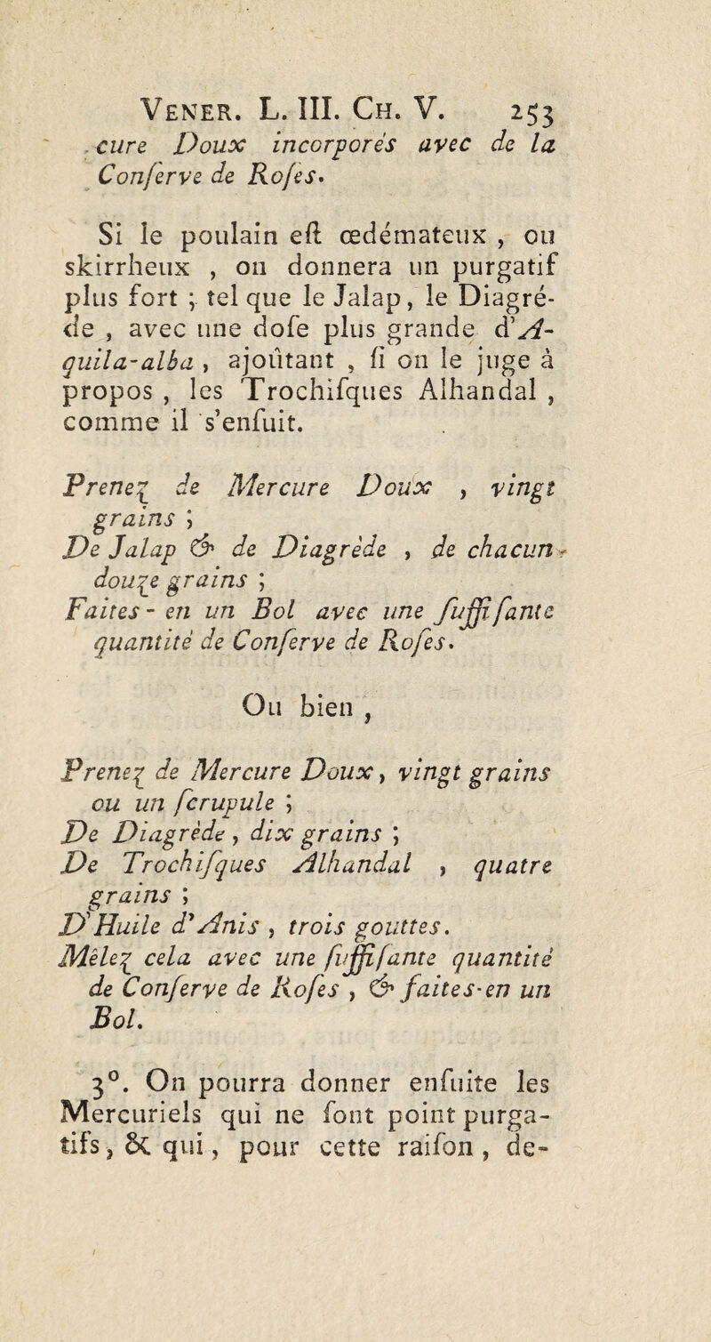 . cure Doux incorporés avec de la ^ Conferve de Ko/es* Si le poulain eft œdémateux , ou skirrheux , 011 donnera un purgatif plus fort ; tel que le Jalap, le Diagré- <ie , avec une dofe plus grande à'A- qiiila-alba , ajoutant , fi on le juge à propos , les Trochifques Alhandal , comme il s’enfuit. Prene:^ de Mercure Do'dx , vingt grains \ De Jalap de Diagrède , de chacun^ dou^e grains ; Faites-en un Bol avec une fuff.faute quantité de Conferve de Rofes, Ou bien , Prene^ de Mercure Doux, vingt grains ou un fcrupule ; De Diagrède , dix grains ; De Trochifques Alhandal , quatre grains ; DHuile d'*Anis , trois gouttes. Mèleq^ cela avec une fujfifante quantité de Conferve de Rofes , faites-en un Bol. 3®. On pourra donner enfuiîe les Mercuriels qui ne font point purga¬ tifs , 6c qui J pour cette raifon , de-