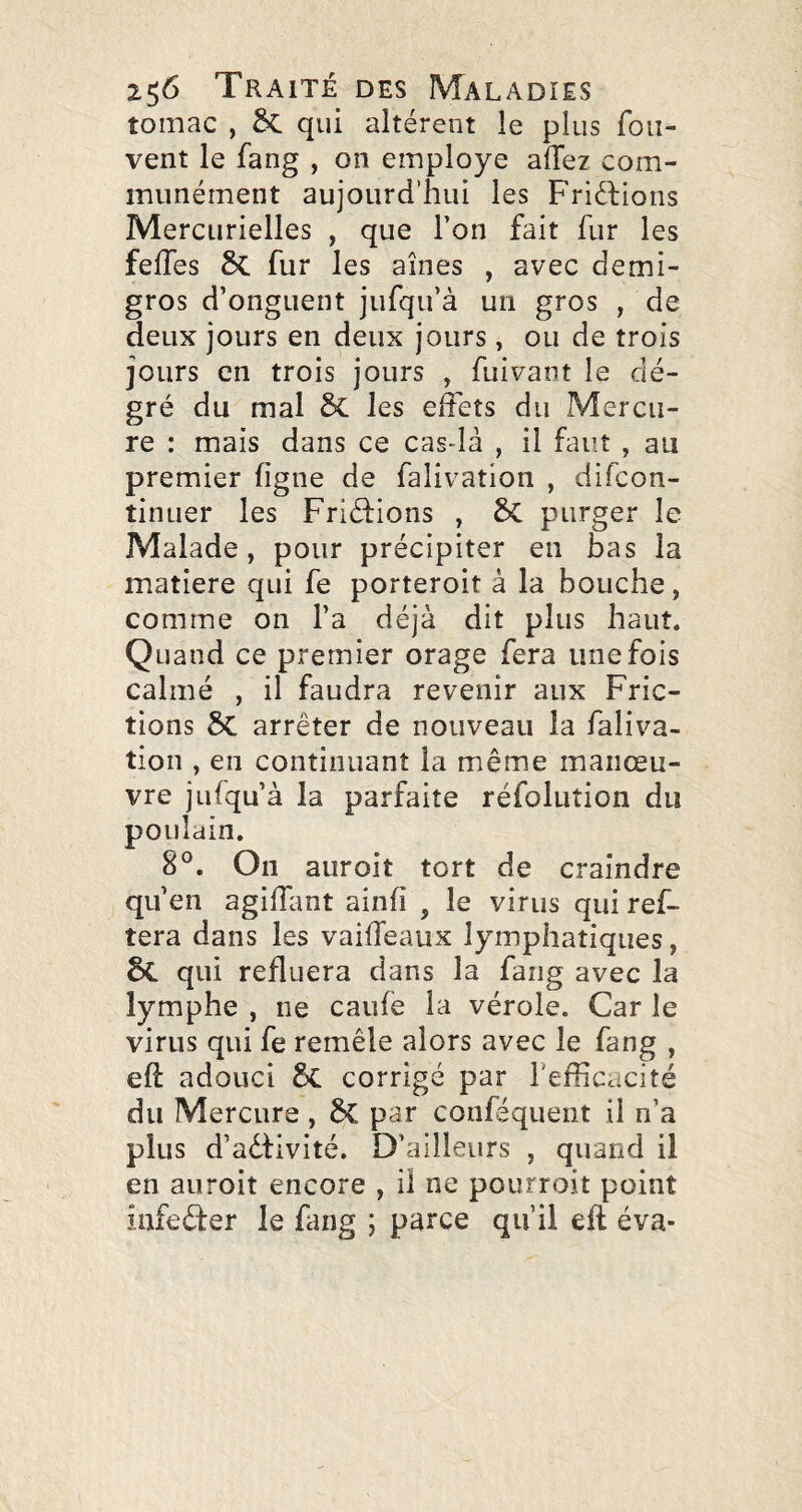 tomac , §C qui altèrent le plus fou- vent le fang , on employé adez com¬ munément aujourd’hui les Friéfions Mercurielles , que l’on fait fur les fedes 8c fur les aines , avec demi- gros d’onguent jufqu’à un gros , de deux jours en deux jours, ou de trois jours en trois jours , diivant le dé- gré du mal ôc les effets du Mercu¬ re : mais dans ce cas-là , il faut, au premier figne de falivation , difcon- tinuer les Friéfions , 5c purger le Malade, pour précipiter en bas la matière qui fe porteroit à la bouche , comme on l’a déjà dit plus haut. Quand ce premier orage fera une fois calmé , il faudra revenir aux Fric¬ tions 5C arrêter de nouveau la faliva¬ tion , en continuant la même manœu¬ vre jufqu’à la parfaite réfolution du poulain. 8°. On auroit tort de craindre qu’en agidant ainfi , le virus qui ref- tera dans les vaideaux lymphatiques, 6c qui refluera dans la fang avec la lymphe , ne caufe la vérole. Car le virus qui fe remêle alors avec le fang , efi: adouci corrigé par Tedicacité du Mercure , 6c par conféquent il n’a plus d’aêfivité. D’ailleurs , quand il en auroit encore , il ne pourroit point infeêfer le fang ; parce qu’il eft éva-