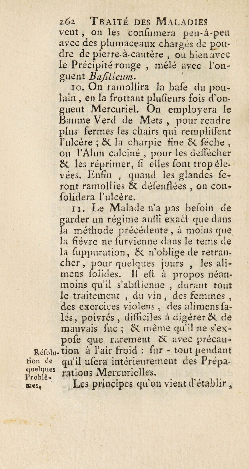 vent , on les confumera peii-à-peu avec des plumaceaux chargés de pou¬ dre de pierre-à-cautère , ou bien avec le Précipité rouge , mêlé avec l’on¬ guent BafiVicum* 10. On ramollira la bafe du pou¬ lain , en la frottant plufieurs fois d’on¬ guent Mercuriel. On employera le Baume Verd de Mets , pour rendre plus fermes les chairs qui remplirent l’ulcère ; 6c la charpie fine & féche , ou l’Alun calciné , pour les delTécher les réprimer, fi elles font trop éle¬ vées. Enfin , quand les glandes fe¬ ront ramollies & défenflées , on con- folidera l’ulcère. 11. Le Malade n’a pas befoin de garder un régime aufli exad' que dans la méthode précédente , à moins que la fièvre ne furvienne dans le tems de la fuppuraîion, & n’oblige de retran¬ cher , pour quelques jours , les ali- mens foiides. Il efl à propos néan¬ moins qu’il s’abftienne , durant tout le traitement , du vin , des femmes , des exercices violens , des alimens fa- lés, poivrés , difficiles à digérer ÔC de mauvais fuc ; même qu’il ne s’ex- pofe que rarement avec précau- Rëfola-tion à l’air froid : fur - tout pendant tion de qu’il ufera intérieurement des Prépa- Probîê-* rations Mercurielles. îïîes, Les principes qu’on vient d’établir ^