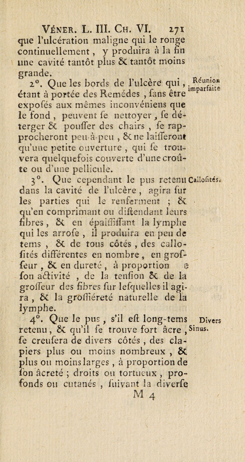 que rulcération maligne qui le ronge continuellement, y produira à la fin une cavité tantôt plus tantôt moins grande. 2®. Que les bords de l’ulcère qui,. étant à portée des Remèdes , fans être expofés aux mêmes inconvéniens que le fond , peuvent fe nettoyer , fe dé- îerger & pouffer des chairs , fe rap¬ procheront peu-à-peu , &ne laifferont qu’une petite ouverture , qui le trou¬ vera quelquefois couverte d’une croû¬ te ou d’une pellicule. 3®. Que cependant le pus retenu Callofitcs^ dans la cavité de Fulcère , agira fur les parties qui le renferment ; 6C ■ qu’en comprimant ou diffendant leurs fibres, 5c en épalfiiffant la lymphe qui les arrofe , il produira en peu de tems , ÔC de tous côtés , des callo- fîtés différentes en nombre ^ en grof- feur , ÔC en dureté , à proportion 0 fon aéfivité , de la tenfion 5c de la groffeur des fibres fur lefqiielles il agi¬ ra , 6c la grolïiéreté naturelle de la lymphe. 4®. Que le pus, s’il eft long-îems Divers retenu, qu’il fe trouve fort âcre ,Sinus, fe creufera de divers côtés , des cla¬ piers plus ou moins nombreux , 6c plus ou m.oins larges , à proportion de îbn âcreté ; droits ou tortueux , pro¬ fonds ou cutanés , fuivant la diverfe