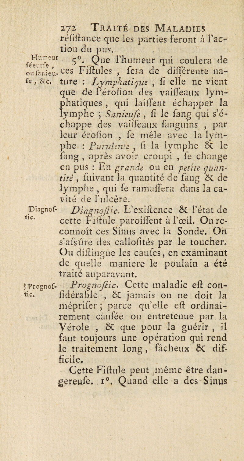 Hun'cui féeurfe , ou (anieu' fe , &c. Diagnof- tic. fPrcgnof- tic. 272 Traité des Maladies réfiftance que les parties feront à l’ac¬ tion du pus. 5®. Que l’humeur qui coulera de .ces Fifliiles , fera de différente na¬ ture : Lymphatique , fi elle ne vient que de i'érofion des vaifleaux lym¬ phatiques , qui lailTent échapper la lymphe j Sanieiife , fi le fang qui s’é¬ chappe des vaiïreaux fanguins , par leur érofion , fe mêle avec la lym¬ phe : Furulmîe , li la lymphe & le fang , après avoir croupi , fe change en pus : En grande ou en petite quan¬ tité , fuivant la quantité de fang & de lymphe , qui fe ramaffera dans la ca¬ vité de ruîcère, Diagnojîic. L’exiflence & l’état de cette Fifiule paroilfent à l’œil. On re- connoît ces Sinus avec la Sonde. On s’afsüre des caliofités par le toucher. Ou difiinsue les caufes, en examinant de quelle maniéré le poulain a été traité auparavant. PrognoJIic. Cette maladie eft con- fidéraole , ÔC jamais on ne doit la méprifer ; parce qu’elle eli ordinai¬ rement caufée ou entretenue par la Vérole , ÔC que pour la guérir , il faut toujours une opération qui rend le traitement long, fâcheux ÔC dif¬ ficile. Cette Fifiule peut.^même être dan- gereufe. i®. Quand elle a des Sinus