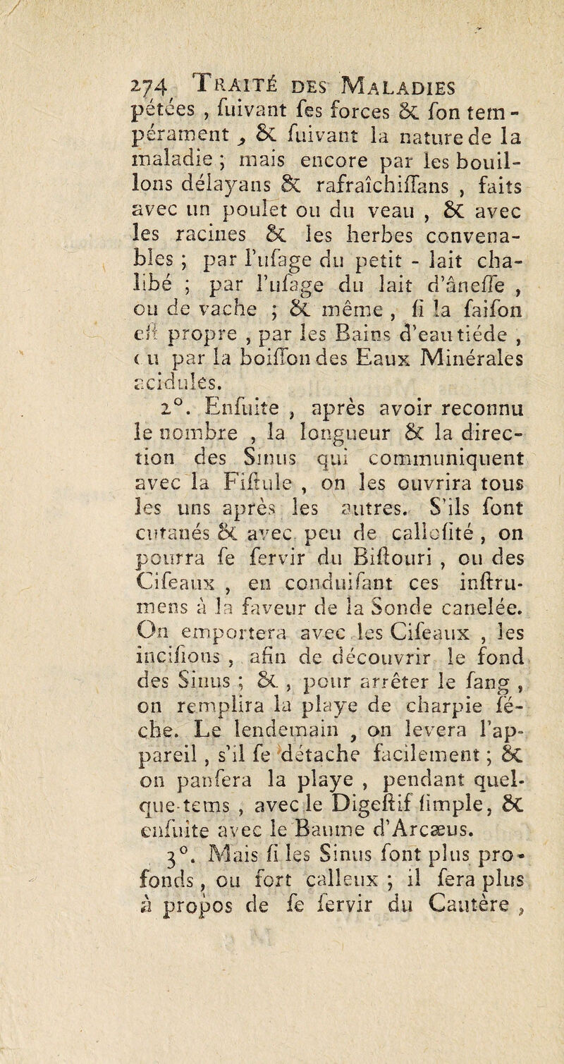 pétées , fuivant fes forces ôc fon tem - perament ^ 5c fuivant la nature de la maladie ; mais encore par les bouil¬ lons déiayans & rafraîchiiïans , faits avec un poulet ou du veau , avec les racines §C les herbes convena¬ bles ; par l’ufage du petit - lait cha- libé ; par l’ulage du lait d’âneffe , ou de vache ; bL même , h îa faifon e.il propre , par les Bains d’eau tiède , ( U par la boifTondes Eaux Minérales acidulés. 2°. Eîifuiîe , après avoir reconnu le nombre , la longueur ÔC la direc¬ tion des Sinus qui communiquent avec la Fiftuie , on les ouvrira tous les uns après les autres. S’ils font cutanés & avec peu de callofité , on pourra fe fervir du Biftouri , ou des Cifeaux , en conduifant ces inftru* mens à la faveur de la Sonde canelée. On emportera avec les Cifeaux , les incifions , afin de découvrir le fond des Sinus ; &. , pour arrêter le fang , on remplira la playe de charpie lè¬ che. Le lendemain , on lèvera l’ap¬ pareil , s’il fe détache facilement ; Sc on panfera la playe , pendant quel- que-tems , avecle Digeftif fiinple, Sc enfuîte avec le Baume d’Arcæus. 3®. Mais fi les Sinus font plus pro¬ fonds , ou fort calleux ; il fera plus à propos de fe fervir du Cautère ^