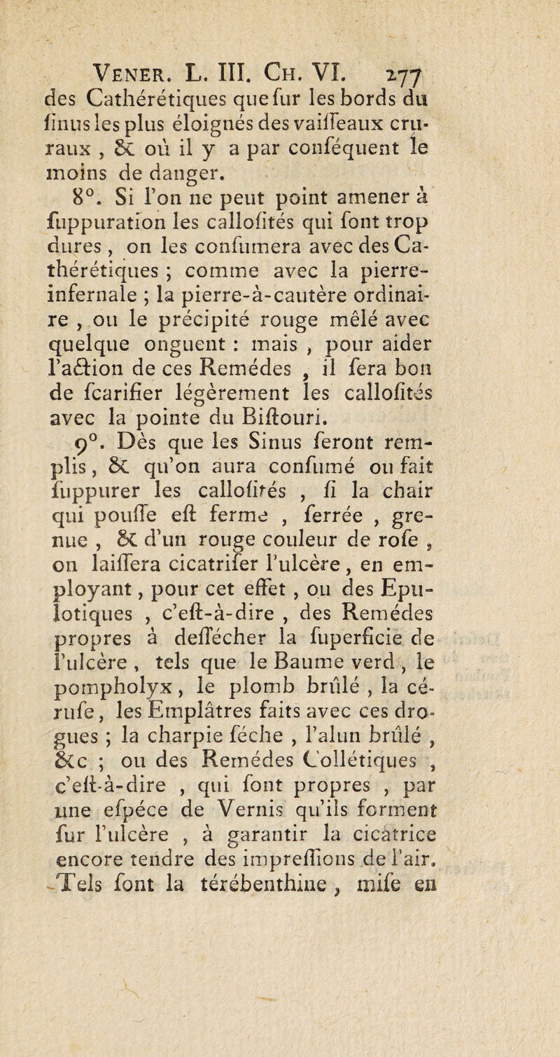 des Caîhérétiques que fur les bords du finus les plus éloignés des vailfeaux cru¬ raux , Sc où il y a par conféquent le moins de danger. 8°. Si l’on ne peut point amener à fuppuratîon les callofités qui font trop dures , on les confumera avec des Ca- thérétiques ; comme avec la pierre- infernale ; la pierre-à-cautère ordinai¬ re , ou le précipité rouge mêlé avec quelque onguent : mais , pour aider l’aêlion de ces Remèdes , il fera bon de fcarifier légèrement les callofités avec la pointe du Bifloiiri. 9°. Dès que les Sinus feront rem¬ plis , 6c qu’on aura confumé ou fait fuppurer les callofités , fi la chair qui pouffe eft ferme , ferrée , gre¬ nue , 5c d’un rouge couleur de rofe , on laiffera cicatrifer l’ulcère, en em¬ ployant , pour cet effet , ou des Epii- iotiques , c’eft-à-dire , des Remèdes propres à defTécher la fuperficie de î’ulcère , tels que le Baume verd , le pompholyx, le plomb brûlé , la cé- rufe, les Emplâtres faits avec ces dro¬ gues ; la charpie féche , l’alun brûlé , écc ; ou des Remèdes Collétiques , c’eft-à-dire , qui font propres , par une efpéce de Vernis qu’ils forment fur l’ulcère , à garantir la cicatrice encore tendre des impreffions de l’air. Tels font la térébenthine , lîiife en