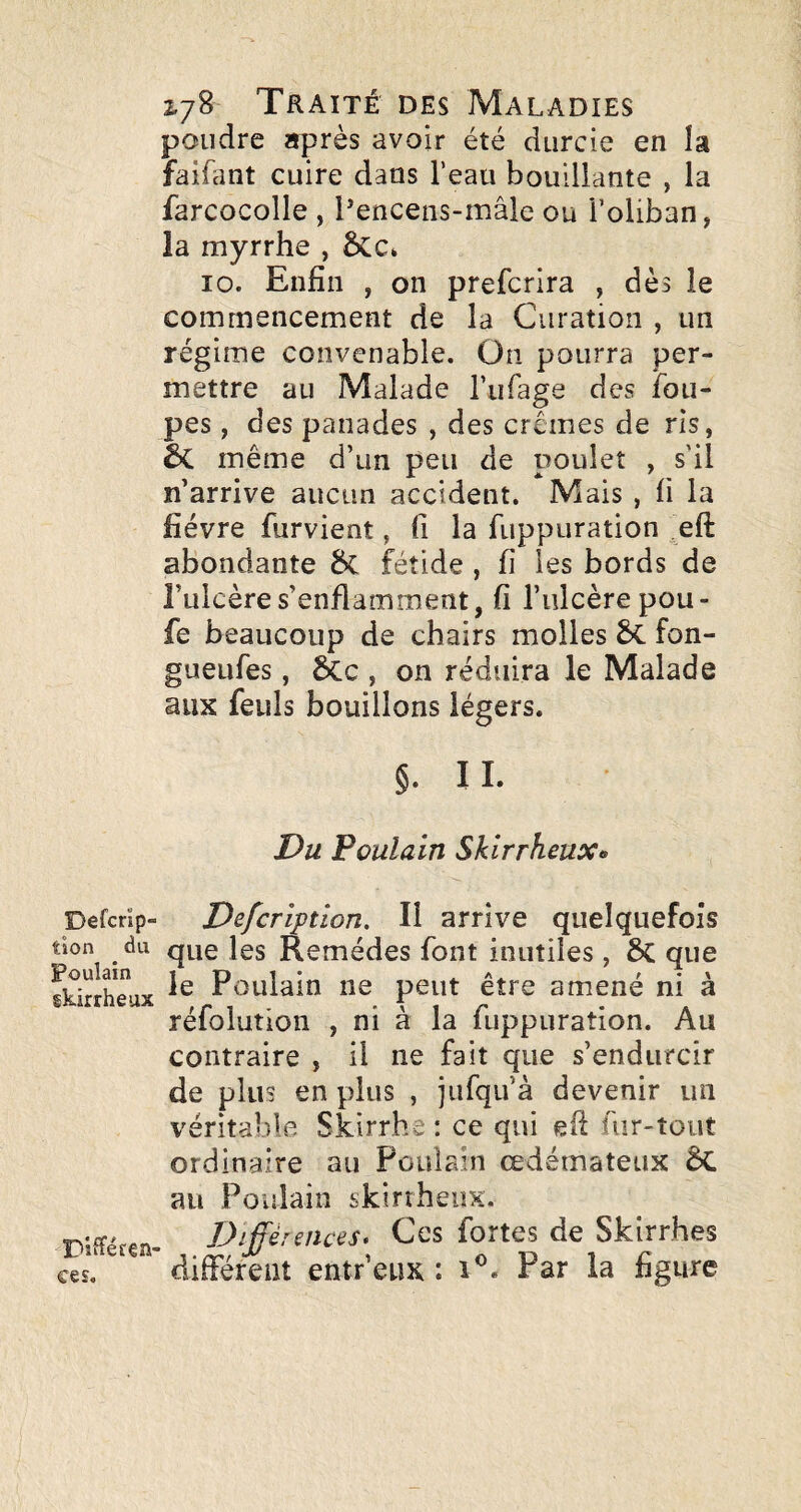 Defcrip- tîon du Poulain skirrheux pifféfea- ces. 2,78 Traité des Maladies poudre après avoir été durcie en la faifant cuire dans l’eau bouillante , la farcocolle , Pencens-mâle ou l’oliban, la myrrhe , 10. Enfin , on prefcrira , dès le commencement de la Curation , un régime convenable. On pourra per¬ mettre au Malade rufage des fou- pes, des panades , des crèmes de ris, êc même d’un peu de poulet , s'il n’arrive aucun accident. Mais , fi la fièvre furvient, fi la fuppuration eft abondante 8c fétide , fi les bords de Fulcère s’enflamment, fi l’ulcère pou- fe beaucoup de chairs molles fon- gueufes, àc , on réduira le Malade aux feuls bouillons légers. §. I I. Du Poulain Skirrheux» Defcription. Il arrive quelquefois que les Remèdes font inutiles, que le Poulain ne peut être amené ni à réfolution , ni à la fuppuration. Au contraire , il ne fait que s’endurcir de plus en plus , jufqu’à devenir un véritable Skirrhe : ce qui efi fur-tout ordinaire au Poulain œdémateux 6c au Poulain skirrheux. Différences, Ces fortes de Skirr.hes différent entr’eux : Par la figure