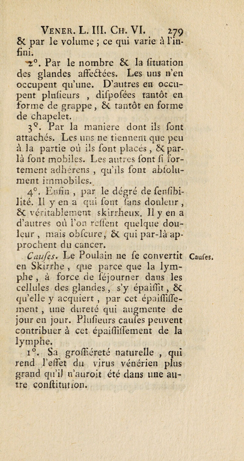 5c par le volume j ce qui varie à l'in¬ fini. Par le nombre 5c la fituation des glandes afFe(5î:ées. Les uns n’en occupent qu’une. D’autres en occu¬ pent plufieurs , difpofées tantôt en forme de grappe, 5c tantôt en forme de chapelet. 3^. Par la maniéré dont ils font attachés. Les uns ne tiennent que peu à la partie où ils font placés, 5c par¬ la font mobiles. Les autres font fi for¬ tement adhérens , qu’ils font abfolu- ment immobiles. 4°. Enfin , par le dégré de fenfibi- lité. Il y en a qui font fans douleur , 5c véritablement skirrheux. Il y en a d’autres où l’on refient quelque dou¬ leur , mais obfcure, 5c qui par-là ap¬ prochent du cancer. Caufes^ Le Poulain ne fe convertit Caufes. en Skirrhe , que parce que la lym¬ phe , à force de féjourner dans les cellules des glandes , s’y épaifiit, ÔC qu’elle y acquiert , par cet épafiTiffe- ment , une dureté qui augmente de jour en jour. Plufieurs caufes peuvent contribuer à cet épaifiilfement de la lymphe. 1°. Sa grofiiéreté naturelle , qui rend l’elfet du virus vénérien plus grand qu’il n’auroit été dans une au¬ tre conftitLUion.