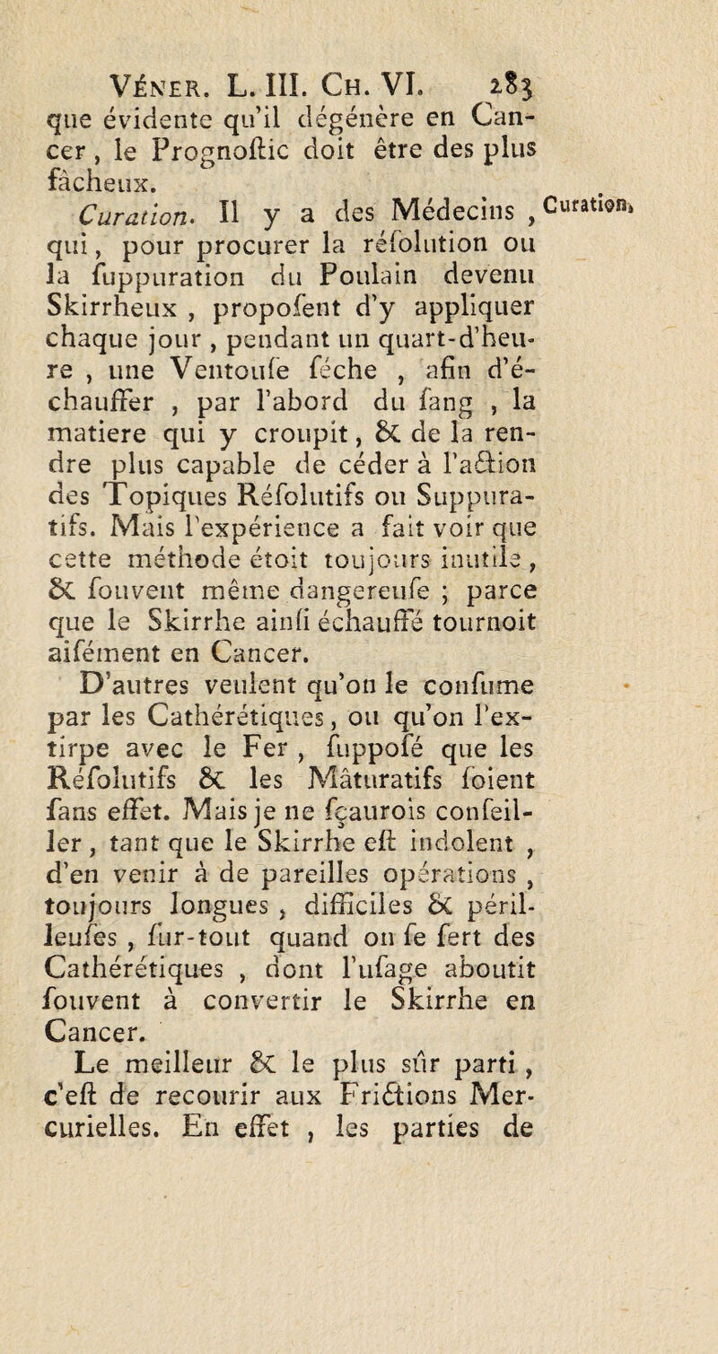 que évidente qu’il dégénère en Can¬ cer , le Prognollic doit être des plus fâcheux. Curation. Il y a des Médecins , qui, pour procurer la réfolution ou la fuppuration du Poulain devenu Skirrheux , propofent d’y appliquer chaque jour , pendant un quart-d’heu- re , une Ventoufe féche , afin d’é¬ chauffer , par l’abord du fang , la matière qui y croupit, de la ren¬ dre plus capable de céder à l’aéllon des Topiques Réfoliitifs ou Suppura¬ tifs. Mais Texpérience a fait voir que cette méthode étoit toujours inutile , fouveiit même dangereufe ; parce que le Skirrhe ainfi échauffé tournoit aifément en Cancer. D’autres veulent qu’on le confume par les Cathérétiques, ou qu’on l’ex¬ tirpe avec le Fer , fuppofé que les Réfolutifs êc les Mâturatifs (oient fans effet. Mais je ne fçaiirois confeil- 1er, tant que le Skirrhe ell indolent , d’en venir à de pareilles opérations , toujours longues j difficiles ÔC péril- leufes , fur-tout quand on fe fert des Cathérétiques , dont l’ufage aboutit foiivent à convertir le Skirrhe en Cancer. Le meilleur & le plus sûr parti, c’eft de recourir aux Friétions Mer¬ curielles. En effet , les parties de Curation,