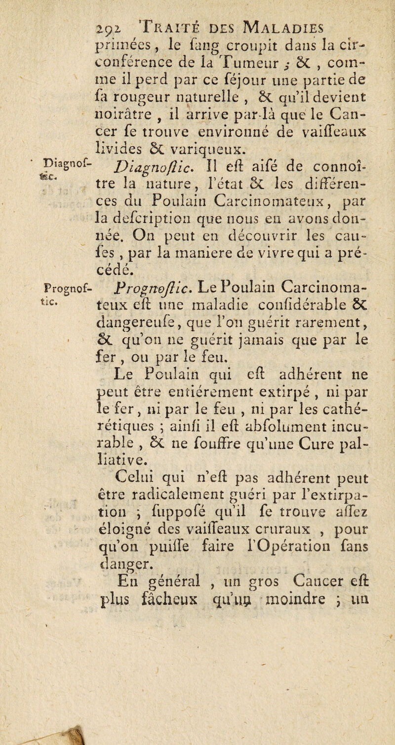 primées, le fang croupit dans la cir¬ conférence de la Tumeur Sc , com¬ me il perd par ce féjour une partie de fa rougeur naturelle , Sc au’il devient noirâtre , il arrive pardà que le Can¬ cer fe trouve environné de vaiffeaux livides ÔC variqueux. pîagnof- Diagnofîic» Il efl aifé de connoî- tre la nature , l’état 5c les différen¬ ces du Poulain Carcinomateux, par la defcription que nous en avons don¬ née. On peut en découvrir les eau- fes , par la maniéré de vivre qui a pré¬ cédé. Prognof- Frognojllc, Le Poulain Carcinoma- teiix eft une maladie confidérable 6c dangereufe, que l’on guérit rarement, ■ êc qu’on ne guérit jamais que par le fer , ou par le feu. Le Poulain qui efl adhérent ne peut être entièrement extirpé , ni par le fer, ni par le feu , ni par les cathé- rétiques ; aiiih il eft abfolument incu¬ rable , ôc ne fouffre qu’une Cure pal¬ liative. Celui qui n’efl: pas adhérent peut être radicalement guéri par l’extirpa¬ tion \ fuppofé qu’il fe trouve affez éloigné des vaiffeaux cruraux , pour qu’on puiffe faire l’Opération fans danger. En général , un gros Cancer eft plus fâcheux qu’iip moindre ; un