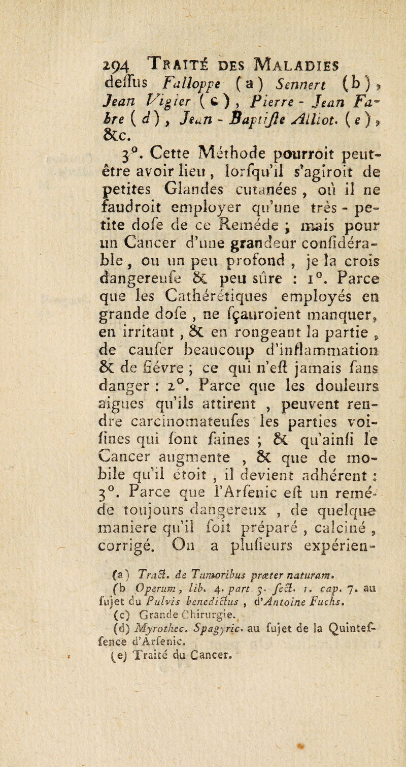 delîbs Fdlloppe (a) Sennert (b)? Jean Vicier ( C ) , Pierre - Jean Fa ère { d) , Jeun - Saptijle AlUou {e) f ÔCc. 3^. Cette Méthode pourroit peut- être avoir lieu , lorfqiul s*agiroit de petites Glandes cutanées , où il ne faudroit employer qu’une très - pe¬ tite dofe de ce Remède i iiaais pour un Cancer d’une grandeur confîdéra- ble, ou un peu profond , je la crois dangereufe peu sûre : i°. Parce que les Caîhérétiques employés en grande dofe , ne fçauroient manquer, en irritant , ÔC en rongeant la partie , de caufer beaucoup d’inflammation & de fièvre ; ce qui n’efî; jamais fans danger : 2®. Parce que les douleurs aigues qu’ils attirent , peuvent ren¬ dre carcinomateufes les parties voi- fines qui font faines ; qu’ainfî le Cancer augmente , 6c que de mo¬ bile qu’il éîoit , il devient adhérent : 3^. Parce que l’Arfenic efi: un remè¬ de toujours dangereux , de quelque maniéré qu’il ioit préparé , calciné , corrigé. On a plufieurs expérien- (a) Traü. de Tumorihus proîter naturam, (h Operum, lih, 4. pan 5. i. cap. 7. au fujet (iu Pulvis hcnediüus , à'Antoine Fuchs. (c) Grande Chirurgie. (d) Myrotkec, Spagyric. au fujet de la Quintef- fence d’Arfenic, (ej Traité du Cancer.