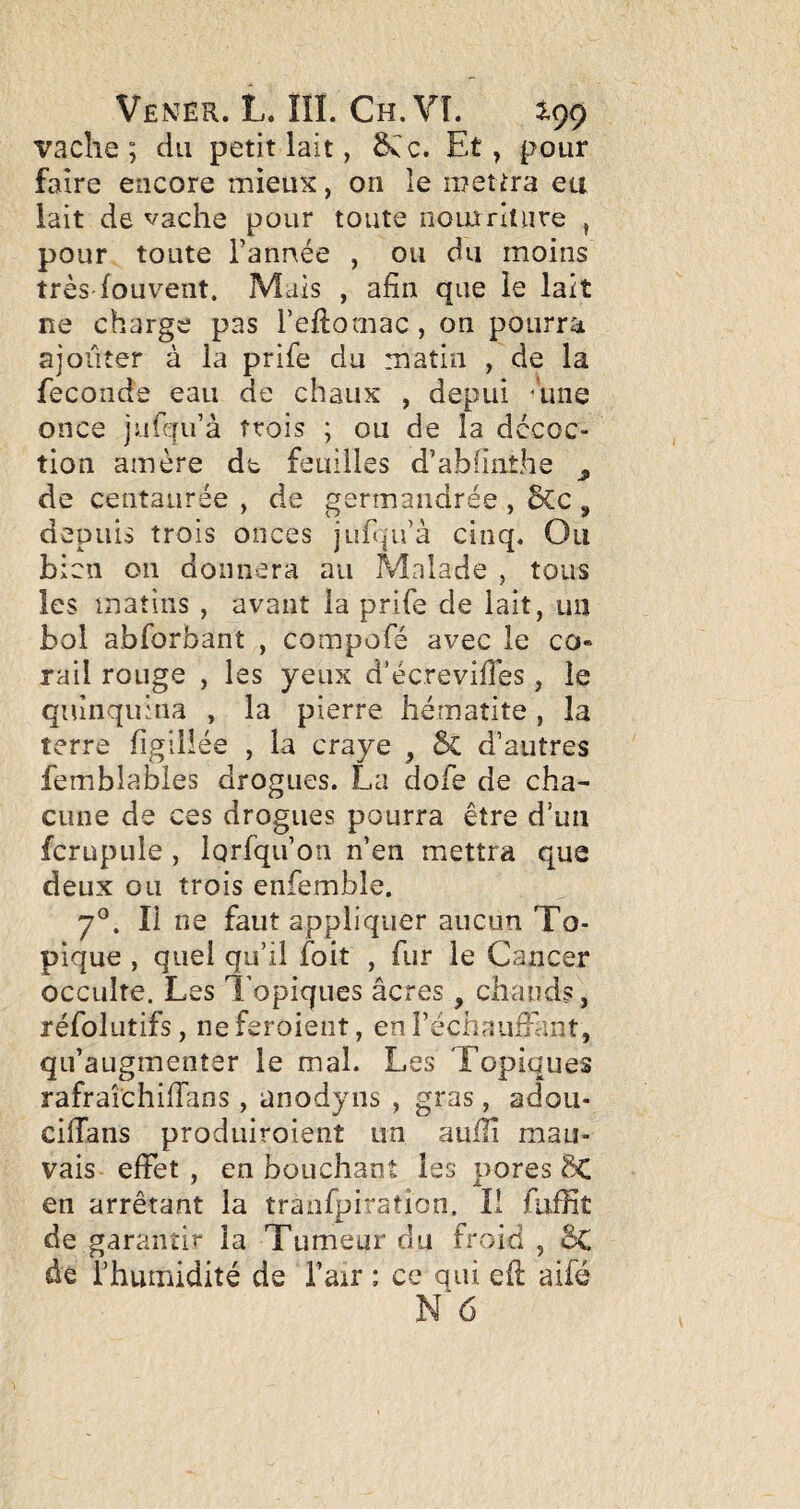 vache; du petit lait, Et, pour faire encore mieux, on le mettra eu lait de vache pour toute noiarlture , pour toute Tannée , ou du moins très fouvent. Mais , afin que le lait ne charge pas Teftomac , on pourra ajoiiîer à la prife du matin , de la fécondé eau de chaux , depui ^une once jufqiTà trois ; ou de la décoc¬ tion amère dt feuilles d’abfinthe ^ de centaurée , de germandrée , &c , depuis trois onces jLifqii’à cinq. Ou bien on donnera au Malade , tous les matins , avant la prife de lait, un bol abforbant , compofé avec le co¬ rail rouge , les yeux d’écrevifies, le quinquina , la pierre hématite, la terre figlliée , la craye , 6c d’autres femblabies drogues. La dofe de cha¬ cune de ces drogues pourra être d’un fcrupule , lorfiqu’on n’en mettra que deux ou trois enfembîe. 7°. Il ne faut appliquer aucun To¬ pique , quel qu’il foit , fur le Cancer occulte. Les l'opiques âcres , chauds, réfolutifs, neferoieiît, en Téchaufiant, qu’augmenter le mal. Les Topiques rafraîchiffans, anodyns , gras, adou- cilTans produiroient un aulli mau¬ vais eiFet , en bouchant les pores 5C en arrêtant la tranfpiraîion. Il fiiffit de garantir la Tumeur du froid , êc de Thumidité de Tair : ce gui efi: aifé