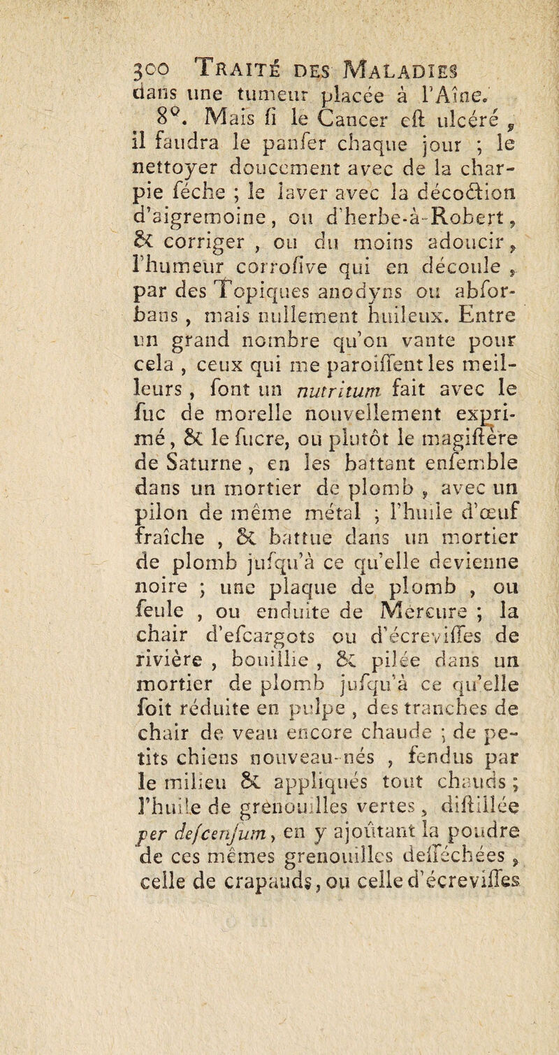 dans une tumeur placée à FAine. 8^. Mais (i le Cancer cil ulcéré ^ il faudra le panfer chaque jour ; le nettoyer doucement avec de la char¬ pie féche ; le laver avec la décoéfion d’sigremoine , ou d’herbe-à-Robert, ^ corriger , ou du moins adoucir ^ l’humeur corrofive qui en découle , par des Topiques anodyns ou abfor- bans, mais nullement huileux. Entre un grand nombre qu’on vante pour cela , ceux qui me paroiffent les meil¬ leurs , font un nutrltum. fait avec le fuc de morelle nouvellement expri¬ mé , le fucre, ou plutôt le magiftere de Saturne , en les battant enfemble dans un mortier de plomb , avec un pilon de même métal ; riiuile d’œuf fraîche , & battue dans un mortier de plomb jufqu’à ce quelle devienne noire ; une plaque de plomb , ou feule , ou enduite de Mercure ; la chair d’efcargots ou d’écreviffes de rivière , bouillie , Sc pilée dans un mortier de plomb jufqu’à ce qu’elle foit réduite en pulpe , des tranches de chair de veau encore chaude ; de pe¬ tits chiens nouveau- nés , fendus par le milieu Sv appliqués tout chauds ; l’huile de grenouilles vertes, diftülée f&r defcenjum, en y ajoutant la poudre de ces memes grenouilles delléchées , celle de crapauds, ou celled’écrevifles