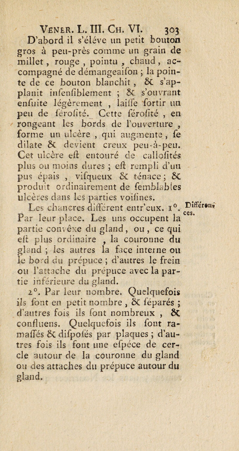 D’abord il s’élève un petit bouton gros à peu-près comme un grain de millet, rouge , pointu , chaud , ac¬ compagné de démangeaifon ; la poin¬ te de ce bouton blanchit , 5c s’ap- planit infenfiblement ; s’ouvrant enfuite légèrement , lailfe fortir un peu de férohté. Cette férohté , en rongeant les bords de l’ouverture , forme un ulcère , qui augmente , fe dilate 5c devient creux peu-à-peu. Cet ulcère eil entouré de caliofîtés plus ou moins dures ; elî rempli d’un pus épais , virqueux ÔC ténace ; produit ordinairement de femblables ulcères dans les parties voihnes. Les chancres différent entr’eux. i®. Par leur place. Les uns occupent la partie convêxe du gland , ou , ce qui ell plus ordinaire , la couronne du gland ; les autres la face interne ou le bord du prépuce ; d’autres le frein ou l’attache du prépuce avec la par¬ tie inférieure du gland. 2°, Par leur nombre. Quelquefois ils font en petit nombre , 5c féparés ; d’autres fois ils font nombreux , ÔC confluens. Quelquefois ils font ra- mafles difpoiés par plaques ; d’au¬ tres fois ils font une efpéce de cer¬ cle autour de la couronne du gland ou des attaches du prépuce autour du gland. Différtaf ces.