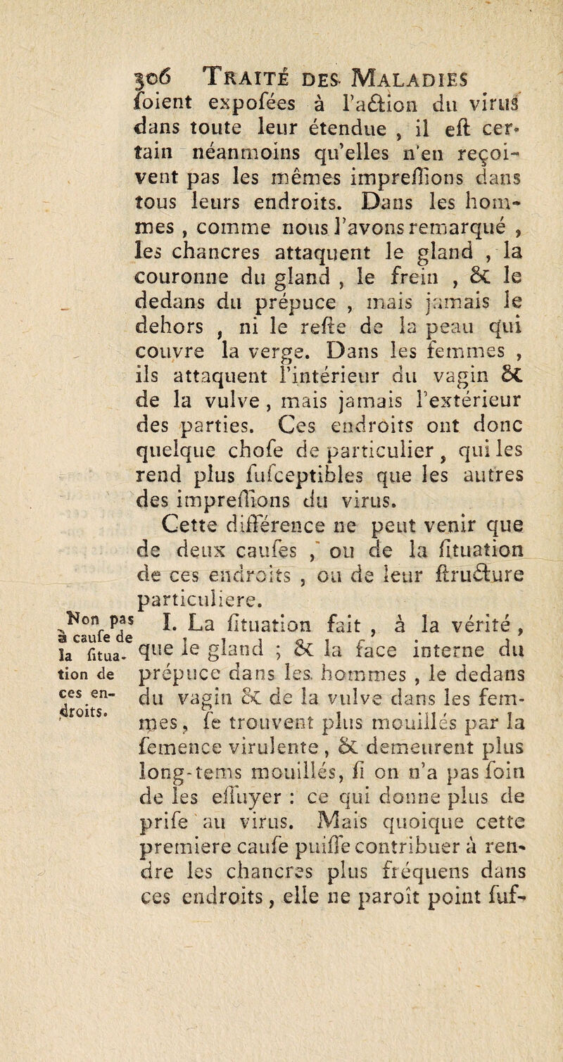 foient expofées à l’adion du virus dans toute leur étendue , il eft cer* îain néanmoins qu’elles n'en reçoi¬ vent pas les mêmes imprefiions dans tous leurs endroits. Dans les hom¬ mes , comme nous l’avons remarqué , les chancres attaquent le gland , la couronne du gland , le frein , & le dedans du prépuce , mais jamais le dehors , ni le refte de la peau qui couvre la verge. Dans les femmes , ils attaquent l’intérieur du vagin de la vulve , mais jamais l’extérieur des parties. Ces endroits ont donc quelque chofe de particulier , qui les rend plus fuTceptibles que les autres des impredions du virus. Cette différence ne peut venir que de deux caufes ou de la fituation de ces endroits , ou de leur ftruéfure particulière. P,®* I. La liîLiation fait , à la vérité , que le gland ; la face interne du tion de prépuce dans les. hommes , le dedans droits”' du vagin de la vulve dans les fem- rpeSj fe trouvent plus mouillés par la femence virulente , & demeurent plus long-tems mouillés, h on n’a pas foin de les elluyer : ce qui donne plus de prife au virus. Mais quoique cette première caufe puiffe contribuer à ren¬ dre les chancres plus fréquens dans ces endroits, elle ne paroît point fuf-