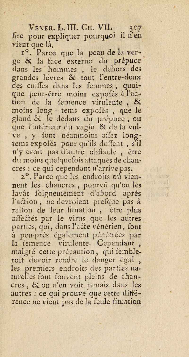 Bre pour expliquer pourquoi il n’eo vient que là. I®. Parce que la peau de la ver¬ ge ÔC la face externe du prépuce dans les hommes , le dehors des grandes lèvres 6c tout l’entre-deux des cuîlTes dans les femmes , quoi¬ que peut-être moins expofés à.l’ac- tion de la femence virulente , moins long - tems expofés , que le gland ôC le dedans du prépuce , ou que l’intérieur du vagin bl de la vul¬ ve , y font néanmoins affez long- tems expofés pour qu’ils diiffent , s’il n’y avoit pas d’autre obftacle , être du moins quelquefois attaqués de chan¬ cres ; ce qui cependant n’arrive pas, 2®. Parce que les endroits où vien¬ nent les chancres , poiirvü qu’on les lavât foigneufement d’abord après l’aédion , ne devroient prefque pas à raifon de leur htuation , être plus affeêfés par le virus que les autres parties, qui, dansl’aéfe vénérien, font à peu-prés également pénétrées par la femence virulente. Cependant , malgré cette précaution , qui femble- roit devoir rendre le danger égal , les premiers endroits des parties na¬ turelles font fouvent pleins de chan¬ cres , on n’en voit jamais dans les autres : ce qui prouve que cette diffé¬ rence ne vient pas de la feule fituation