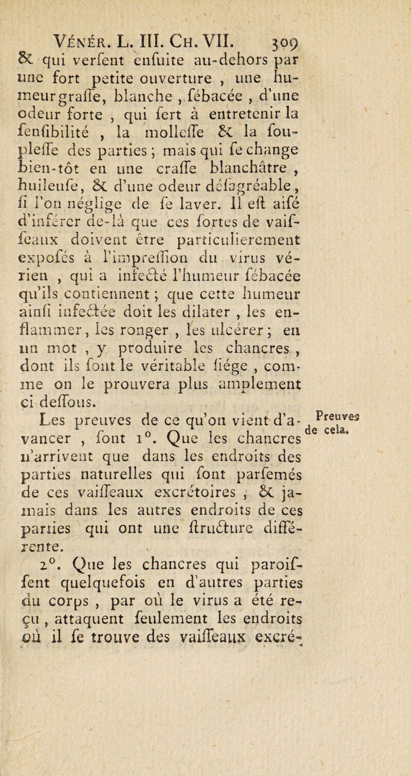 qui verfent eiifuite au-dehors par une fort petite ouverture , une hu- ineurgrafTe, blanche , fébacée , d’une odeur forte , qui fort à entretenir la fenfibilité , la molleiïe & la fou- pleffe des parties ; mais qui fe change bien-tôt en une craffe blanchâtre , huileufe, ÔC d’une odeur délagréable, fl l’on néglige de fe laver, il eft aifé d’inférer de-là que ces fortes de vaif- feaux doivent être particulièrement expofés à i’impreffion du virus vé- rien , qui a inreclé rhumeur fébacée qu’ils contiennent ; que cette humeur ainfi infeêfée doit les dilater , les en¬ flammer, les ronger , les ulcérer; en un mot , y produire les chancres , dont ils font le véritable liège , com- me on le prouvera plus amplement ci deUbiis. Les preuves de ce qu’on vient-d’a¬ vancer , font 1°. Que les chancres' ifarrivent que dans les endroits des parties naturelles qui font parfemés de ces vailTeaux excrétoires , ôc ja¬ mais dans les autres endroits de ces parties qui ont une flruéture diffé¬ rente. Que les chancres qui paroif- fent quelquefois en d’autres parties du corps , par où le virus a été re¬ çu , attaquent feulement les endroits ou il fe trouve des vailTeaux excré-