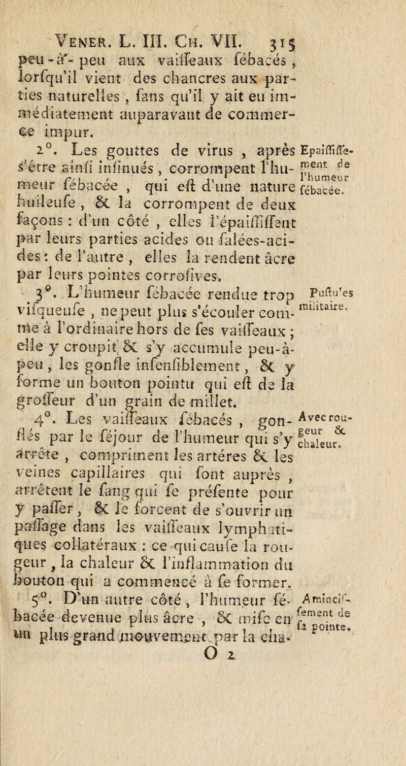 peu-à'-peu aux valireaux fébacés , lorfqu’il vient des chancres aux par¬ ties naturelles , fans qu’il y ait eu irn- luédiatement auparavant de commer¬ ce impur. 2°. Les gouttes de virus , après Epaîffifle- S'être ainh iniinués , corrompent Thu- nieiir lebacee , qui eft d une nature fébacée. hiiileufe , 6c la corrompent de deux façons : d’un côté , elles i’épai/îifTsnt par leurs parties acides ou falées-aci- des : de l’autre , elles la rendent âcre par leurs pointes corrofîves-. ^3®. L’humeur fébacée rendue trop viiqueufe , nepeut plus s’écouler corn- me à l’ordinaire hors de fes vailTeaiix ; elle y croupit 5c s’y accumule peu-à- peu , les gonfle infenfiblemeiit, & y forme un bouton pointu qui eft de la grofleur d’un grain de millet. 4®. Les vaifîèaux fébacés , gon- Avecrou- ftés par le féjour de rhumeiir qui s’y chïeur?^ arrête , compriment les artères & les veines capillaires qui font auprès , arrêtent le fang qui fe préfente pour y paiTer , & Je forcent de s’ouvrir un paftage dans les vaifteaux lymphati¬ ques collatéraux : ce quicaufe la rou¬ geur ^ la chaleur ôc l’inflammation du bouton qui a commencé à fe former. 5®. D’un autre côté, l’humeur fé* Ah'-încî^- bacée devenue plus âcre , ÔC niifc en plus grand mouvement par la cha- “