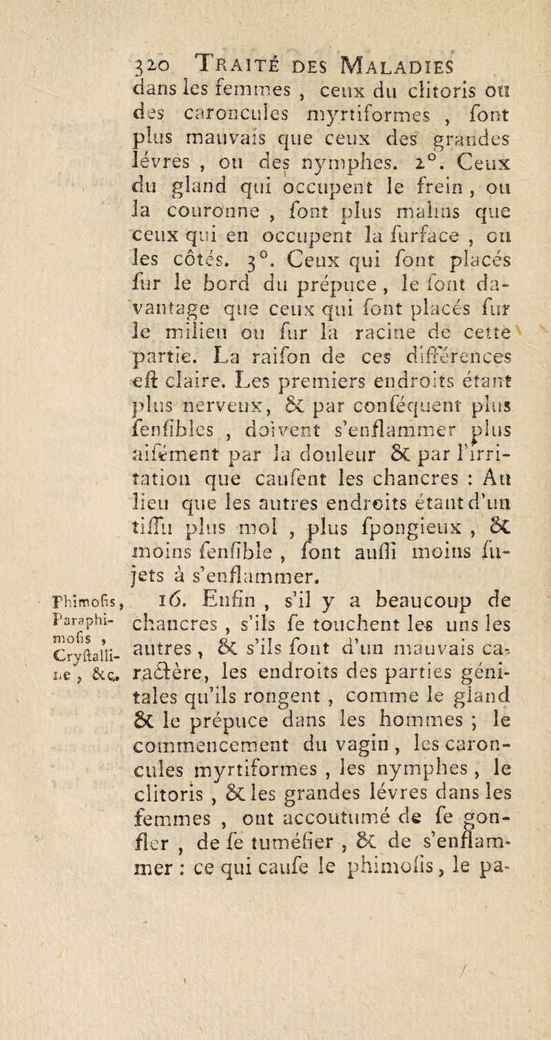 dans les femmes , ceux du clitoris on des caroncuies myrtiformes , font plus mauvais que ceux des grandes lèvres , ou des nymphes. 2*^. Ceux du gland qui occupent le frein , ou la couronne , font plus malins que ceux qui en occupent la furface , ou les côtés. 3°. Ceux qui font placés fur le bord du prépuce , le lont da¬ vantage que ceux qui font placés fur le milieu ou fur la racine de cette partie. La raifon de ces différences eîi claire. Les premiers endroits étant idus nerveux, par conféquent plus fenfiblcs , doivent s’enflammer plus aifément par la douleur ÔC par l’irri- îatioii que caufent les chancres : Au lieu que les autres endroits étant d’un îiiTu plus moi , plus fpongieux , 6c moins fenfîble , font auOî moins fti- jets à s’enflammer. Fhlmofis, i6. Enfin , s’il y a beaucoup de Paraphi- chaiicrcs , s’ils fe touchent les uns les Cryftaûi- , & s’üs foiit d’iiH mauvais ca-- î-e, êic^ raéfère, les endroits des parties géni¬ tales qu’ils rongent , comme le gland ÔC le prépuce dans les hommes ; le commencement du vagin , les caron¬ cules myrtiformes , les nymphes , le clitoris , 5cles grandes lèvres dans les femmes , ont accoutumé de fe gon¬ fler , de fe tuméfier , 5c de s’enflam¬ mer : ce qui caufe le phimofis, le pa- /