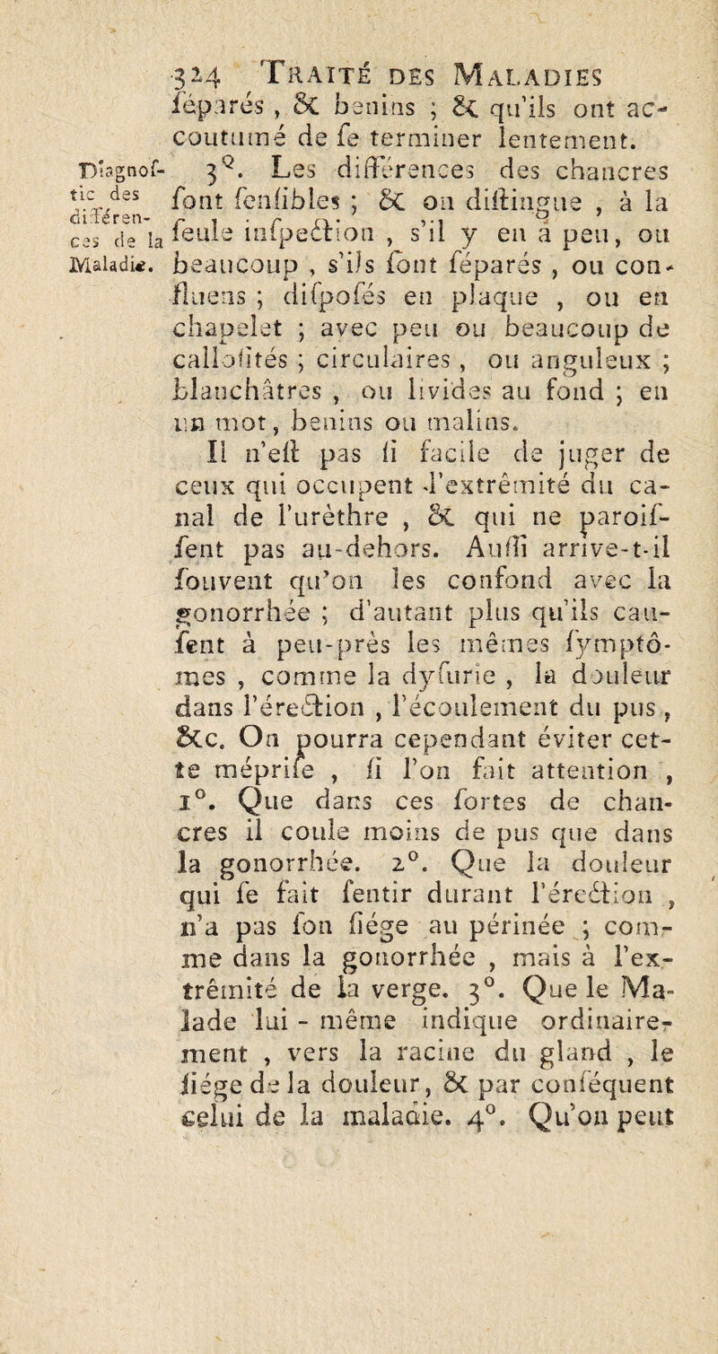 Diagnof- tic des diTéren- ces de la Maladie. 324 Traité des Maladies féparés , & bénins ; qu’ils ont ac- coutiimé de fe terminer lentement. 3^. Les différences des chancres font fenlibles ; ôc 011 diffingue , à la feule iiifpeéfion , s’il y en â peu, ou beaucoup , s’ils (ont féparés , ou con- fluens ; dilpofés en plaque , ou en chapelet ; avec peu ou beaucoup de calloiiîés ; circulaires , ou anguleux ; blanchâtres , ou livides au fond ; eu un mot, bénins ou malins. Il n’eff pas li facile de juger de ceux qui occupent d’extrémité du ca¬ nal de Turèthre , &C qui ne paroif- fent pas aii-dehors. Aiiffi arrive-t-il foLivent qu’on les confond avec la gonorrhée ; d’autant plus qu’ils cau- fent à peu-près les mêmes f3rmptô- mes , comme la dyTurie , la douleur dans l’éreétion , récoiilement du pus, 5cc. On pourra cependant éviter cet¬ te méprife , fi l’on but attention , 1°. Que dans ces fortes de chan¬ cres il coule moins de pus que dans la gonorrhée. z°. Que la douleur qui fe fait fentir durant réreéfioii , n’a pas fon fiége au périnée ; com¬ me dans la gonorrhée , mais à l’ex¬ trémité de la verge. 3°. Que le Ma¬ lade lui - même indique ordinairer ment , vers la racine du gland , le liège de la douleur, ê>C par conféquent celui de la maladie. 4®. Qu’on peut