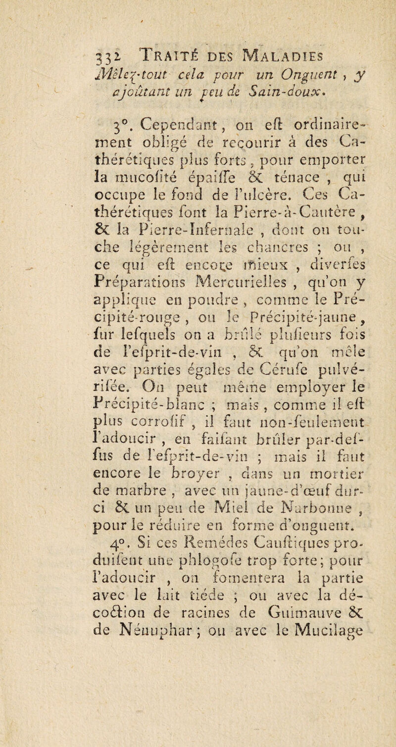 dVIêle:^’tcut cela povr un Onguent , y ajoutant un ^eiidc Sain-doux. 3°. Cependant, on eft ordinaire¬ ment obligé de recourir à des Ca- thérétiqiies plus forts, pour emporter la miicolité épaiffe & ténace , qui occupe le fond de î’ulcère. Ces Ca- thérétîques font la Pierre* à-Cautère , la Pierre-Infernale , dont on tou¬ che légèrement les chancres ; ou , ce qui efl encore mieux , diverfes Préparations Mercurielles , qu’on y applique en poudre , comme le Pré¬ cipité-rouge , ou le Précipité-jaune, fur lefquels on a brûlé plidieurs fois de refprit-de-viii , qu’on mêle avec parties égales de Cérufe pulvé- rifée. On peut même employer le Précipité-blanc ; mais , comme il ell plus corrohf , il faut non-feulement l’adoucir , en faifaiit brûler par-del- fiis de refprit-de-viii ; mais il faut encore le broyer , dans un mortier de marbre , avec un jaune-d’œuf dur¬ ci ÔC un peu de Miel de Narbonne , pour le réduire en forme d’ooguenî. 4°. Si ces Remèdes Caufliques pro- duifeiit une phlogofe trop forte; pour l’adoucir , on fomentera la partie avec le lait tiède ; ou avec la dé- coèfion de racines de Guimauve ÔC de Nénuphar ; ou avec le Mucilage