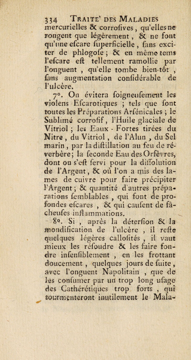 inercurielles ôc corrofives, quelles ne rongent que légèrement , Û. ne font qu’une efcare fuperficielle , fans exci¬ ter de phlogofe ; ÔC en mêmetems i’efcare eft tellement ramollie par l’onguent , qu elle tombe bien tôt , làns augmentation confidérable de Ax l’ulcère. 7°. On évitera foigneufement les violens Efcarotiques ; tels que font toutes les Préparatrons Arfénicales ; le Sublimé corrofîf, l’Huile glaciale de Vitriol ; les Eaux - Fortes tirées du Nitre , du Vitriol , de l’Alun ^ du Sel marin , par la diftillation au feu de ré¬ verbère; la fécondé Eau des Orfèvres, dont on s’eft fervi pour la diffolution de l’Argent, 5c où l’on a mis des la¬ mes de cuivre pour faire précipiter l’Argent ; & quantité d’autres prépa¬ rations femblables , qui font de pro¬ fondes efcares , 6C qui caufent de fâ- cheufes inflammations. 8®. Si , après la déterfton 5c la mondification de l’ulcère , il refte quelques légères callofités , il vaut mieux les réfoudre & les faire fon¬ dre infenfiblement , en les frottant doucement , quelques jours de fuite , avec l’onguent Napolitain , que de les confumer par un trop long ufage des Cathérétiques trop forts , qui Êourmenteront inutilement le Mala-