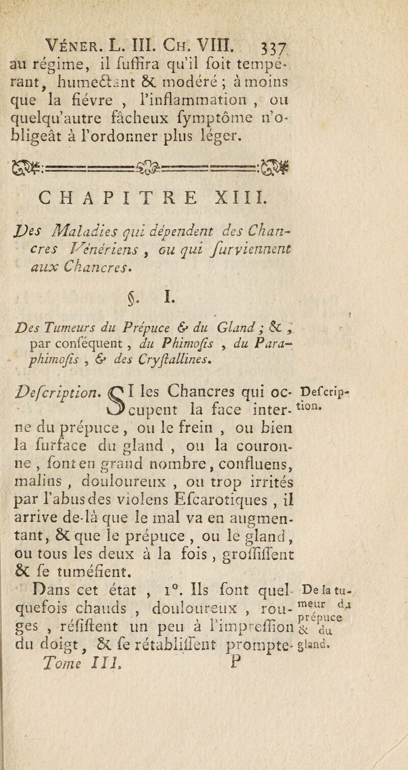 au régime, il fuffira qu’il foit tempé¬ rant, hiimeélant Sc modéré ; à moins que la fièvre , l’inflammation , ou quelqu’autre fâcheux fymptôme n’o¬ bligeât à l’ordonner plus léger. CHAPITRE XIII. JJes Maladies qui dépendent des Chan¬ cres Vénériens , ou qui furvUnncnt aux Chancres. I. I Des Tumeurs du Prépuce & du Gland ; Sc , par conféqiient , du Phimo/is , du Para-^^ phimojîs 5 & des Cryflallines, Dëfcription. (Ql les Chancres qui oc- Defcrîp- v3cupent la face inter- ne du prépuce , ou le frein , ou bien la furface du gland , ou la couron¬ ne , font en grand nombre, confiuens, malins , douloureux , ou trop irrités par l’abus des violens Efcaroîiques , Ü arrive de-là que le mal va en augmen¬ tant, que ie prépuce , ou le gland , ou tous les deux à la fois, grofliflent ÔC fe tuméfienî. Dans cet état , i°. Ils font quel- Deîatu- quefois chauds , douloureux , rou- ges , réfiftent un peu à l’impreffion ^ du doigt, ÔC fe rétabliireiît prompte^gland. Tome III. F