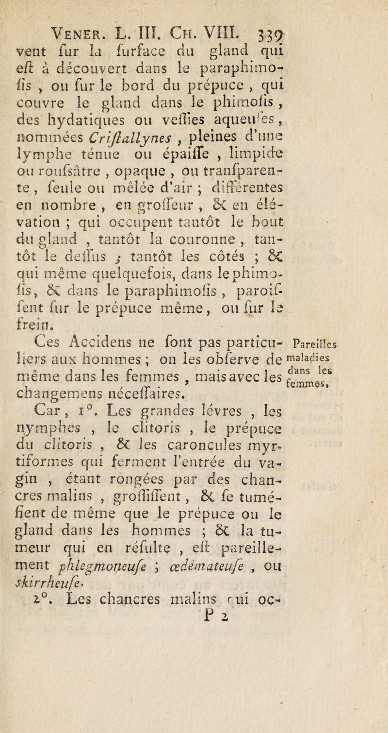 vent fur la furface du gland qui e/l à découvert dans le paraphimo- fis , ou fur le bord du prépuce , qui couvre le gland dans le phimolis , des hydatiques ou velîies aqiieif es , nommées Crijîallyms , pleines d’una lymphe ténue ou épailTe , limpidie ou roufsâtre , opaque , ou tranfparen- te , feule ou mêlée d’air ; différentes en nombre , en groffeur , 5c en élé¬ vation ; qui occupent tantôt le bout du gland , tantôt la couronne , tan¬ tôt le delfiis ; tantôt les côtés ; 5C qui même quelquefois, dans lephimo- lis, ôc dans le paraphimoiîs , paroif- fent fur le prépuce même, ou fur le frein. Ces Accidens ne font pas particu- Pareilles liers aux hommes ; on les obferve de maladies même dans les femmes , mais avec les « / /T* • ^ iGrnnios» changemens necellaires. Car, 1°. Les grandes lèvres , les nymphes , le clitoris , le prépuce du clitoris , & les caroncules myr- tiformes qui ferment l’entrée du va¬ gin , étant rongées par des chan¬ cres malins , groiîilTent, & fe tumé¬ fient de même que le prépuce ou le gland dans les hommes ; ôc la tu¬ meur qui en réfulte , eft pareille¬ ment phU^moneufe \ œdémateufe , ou skirrhnife> Les chancres malins rui oc- P 2'